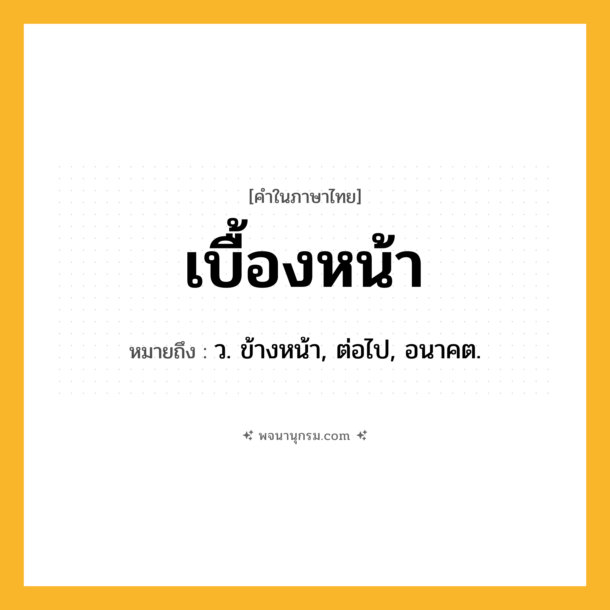 เบื้องหน้า ความหมาย หมายถึงอะไร?, คำในภาษาไทย เบื้องหน้า หมายถึง ว. ข้างหน้า, ต่อไป, อนาคต.