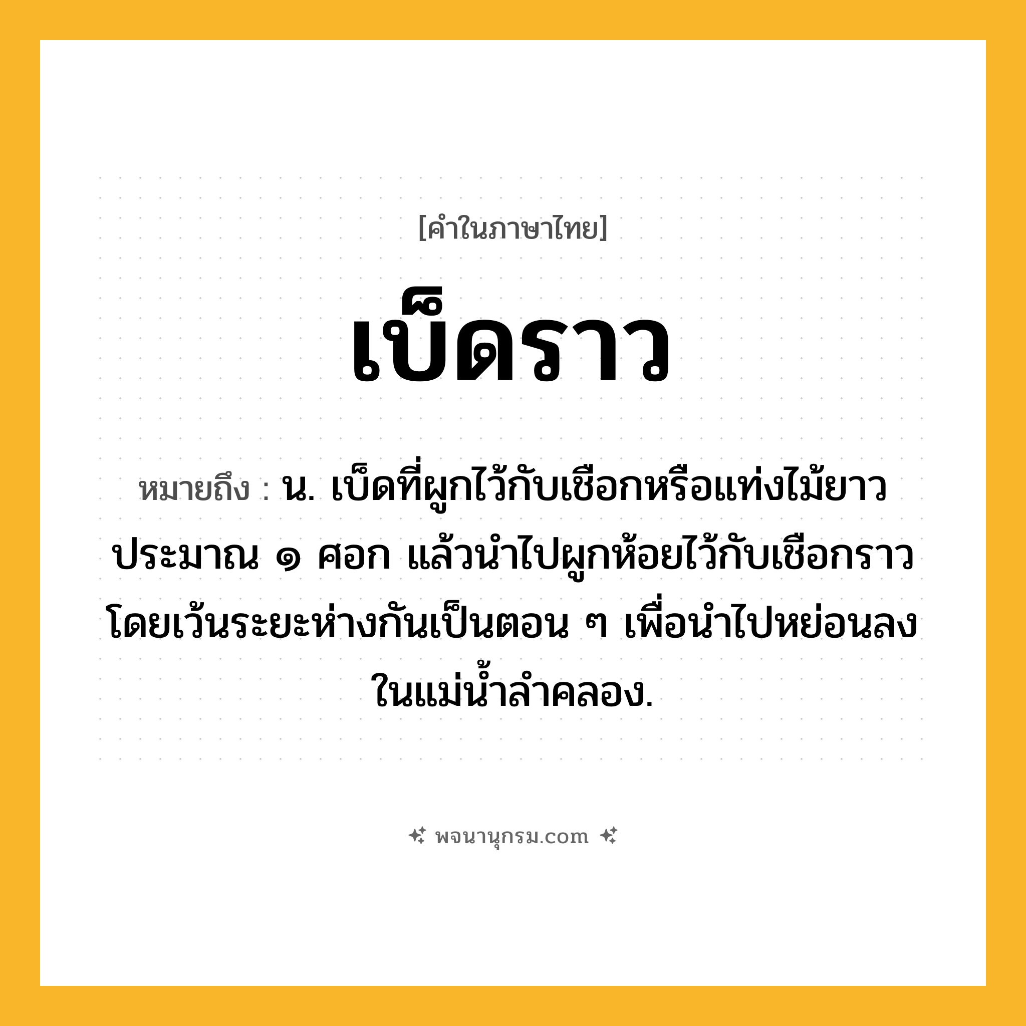 เบ็ดราว ความหมาย หมายถึงอะไร?, คำในภาษาไทย เบ็ดราว หมายถึง น. เบ็ดที่ผูกไว้กับเชือกหรือแท่งไม้ยาวประมาณ ๑ ศอก แล้วนำไปผูกห้อยไว้กับเชือกราว โดยเว้นระยะห่างกันเป็นตอน ๆ เพื่อนำไปหย่อนลงในแม่น้ำลำคลอง.