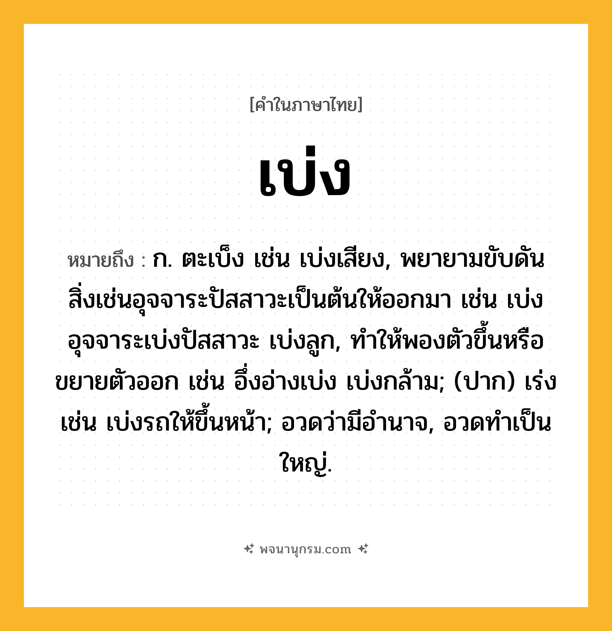 เบ่ง ความหมาย หมายถึงอะไร?, คำในภาษาไทย เบ่ง หมายถึง ก. ตะเบ็ง เช่น เบ่งเสียง, พยายามขับดันสิ่งเช่นอุจจาระปัสสาวะเป็นต้นให้ออกมา เช่น เบ่งอุจจาระเบ่งปัสสาวะ เบ่งลูก, ทําให้พองตัวขึ้นหรือขยายตัวออก เช่น อึ่งอ่างเบ่ง เบ่งกล้าม; (ปาก) เร่ง เช่น เบ่งรถให้ขึ้นหน้า; อวดว่ามีอํานาจ, อวดทําเป็นใหญ่.