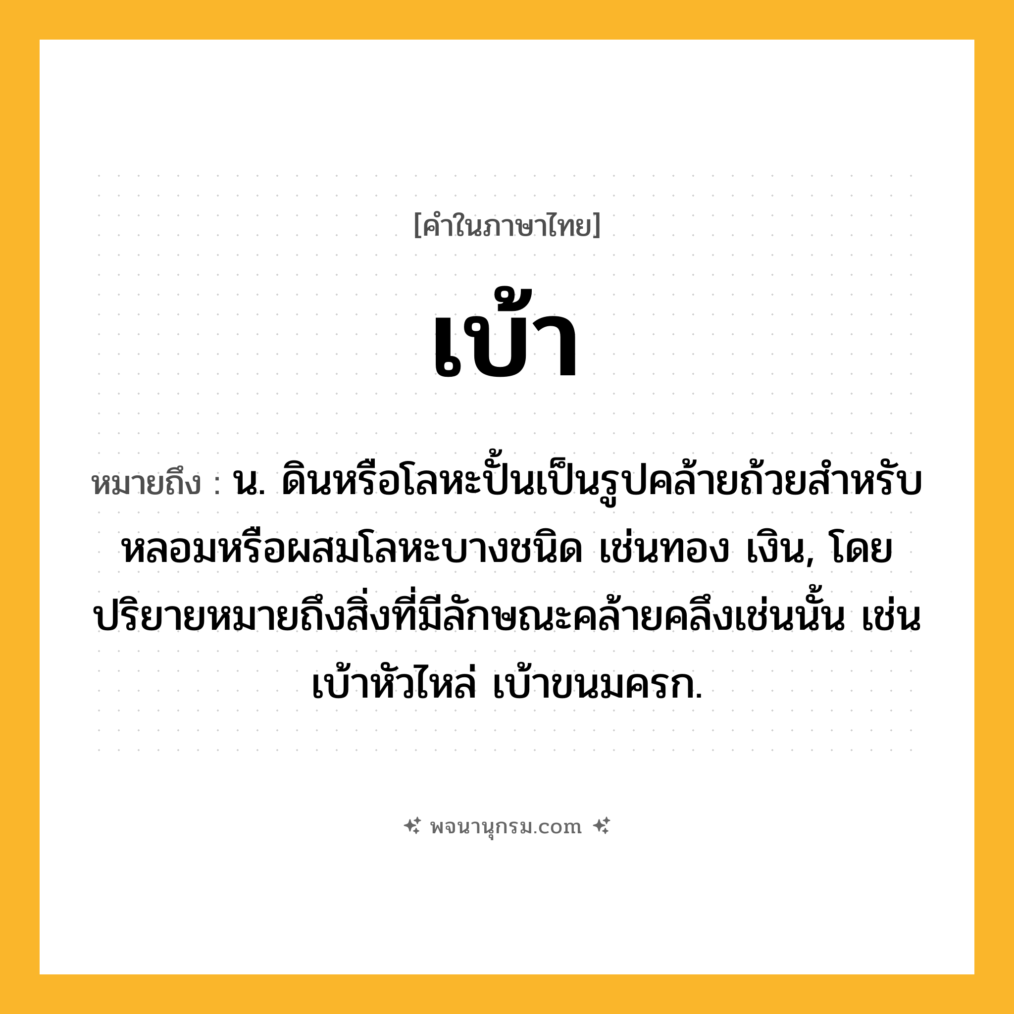 เบ้า ความหมาย หมายถึงอะไร?, คำในภาษาไทย เบ้า หมายถึง น. ดินหรือโลหะปั้นเป็นรูปคล้ายถ้วยสําหรับหลอมหรือผสมโลหะบางชนิด เช่นทอง เงิน, โดยปริยายหมายถึงสิ่งที่มีลักษณะคล้ายคลึงเช่นนั้น เช่น เบ้าหัวไหล่ เบ้าขนมครก.