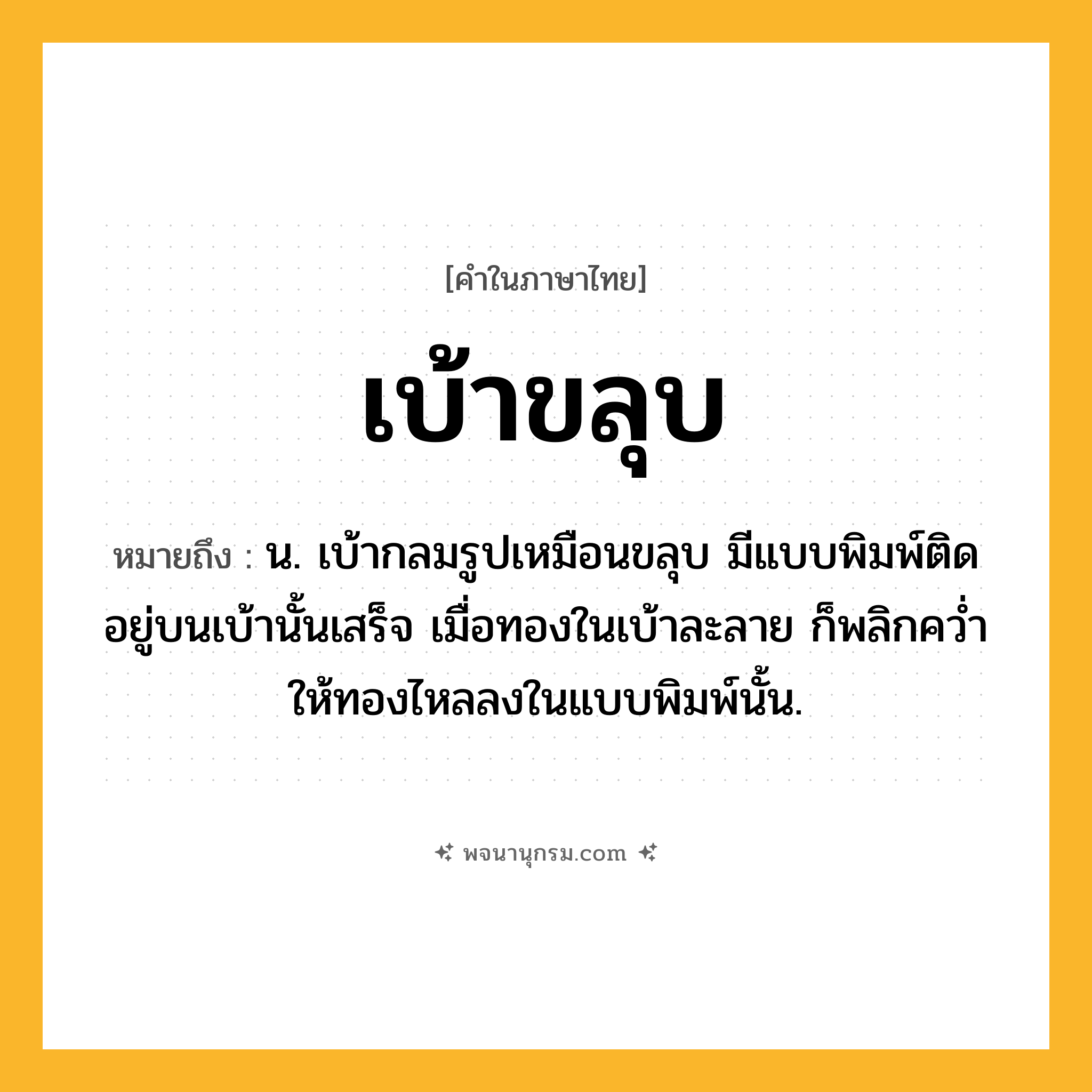 เบ้าขลุบ ความหมาย หมายถึงอะไร?, คำในภาษาไทย เบ้าขลุบ หมายถึง น. เบ้ากลมรูปเหมือนขลุบ มีแบบพิมพ์ติดอยู่บนเบ้านั้นเสร็จ เมื่อทองในเบ้าละลาย ก็พลิกควํ่าให้ทองไหลลงในแบบพิมพ์นั้น.