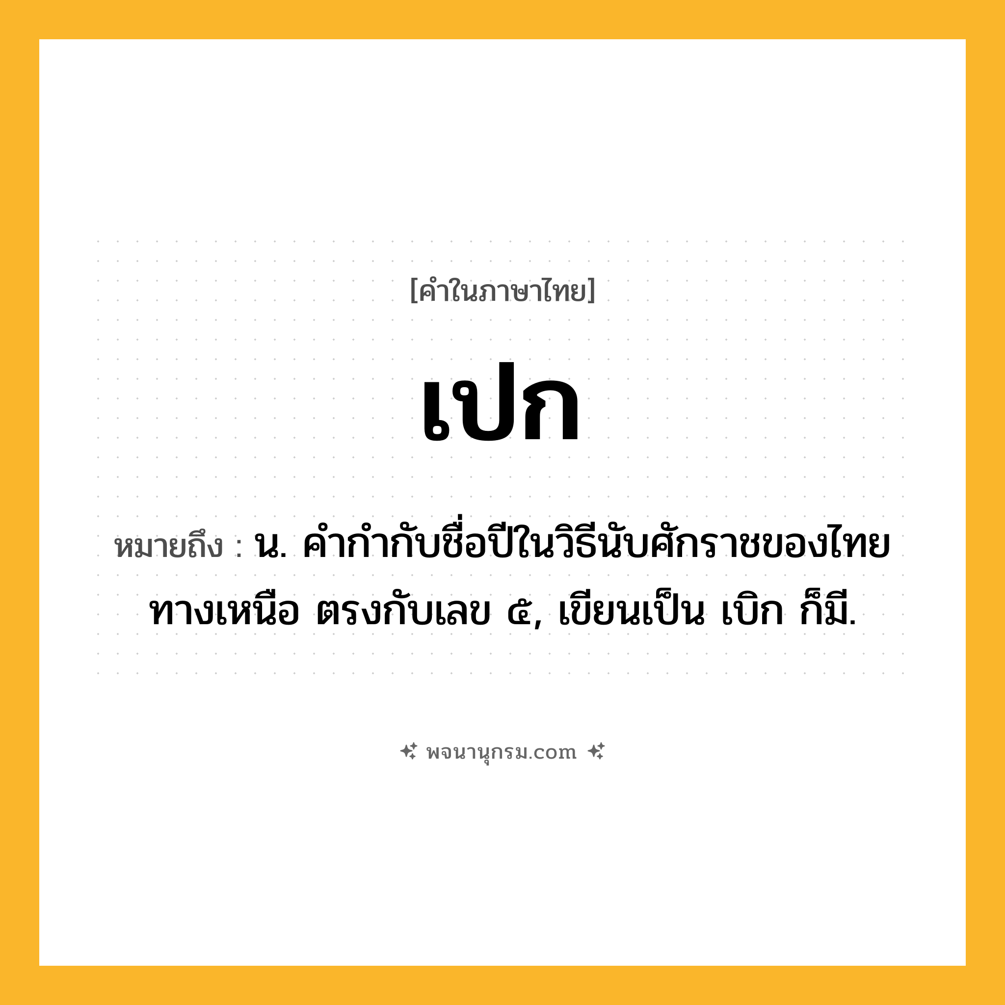 เปก ความหมาย หมายถึงอะไร?, คำในภาษาไทย เปก หมายถึง น. คํากํากับชื่อปีในวิธีนับศักราชของไทยทางเหนือ ตรงกับเลข ๕, เขียนเป็น เบิก ก็มี.