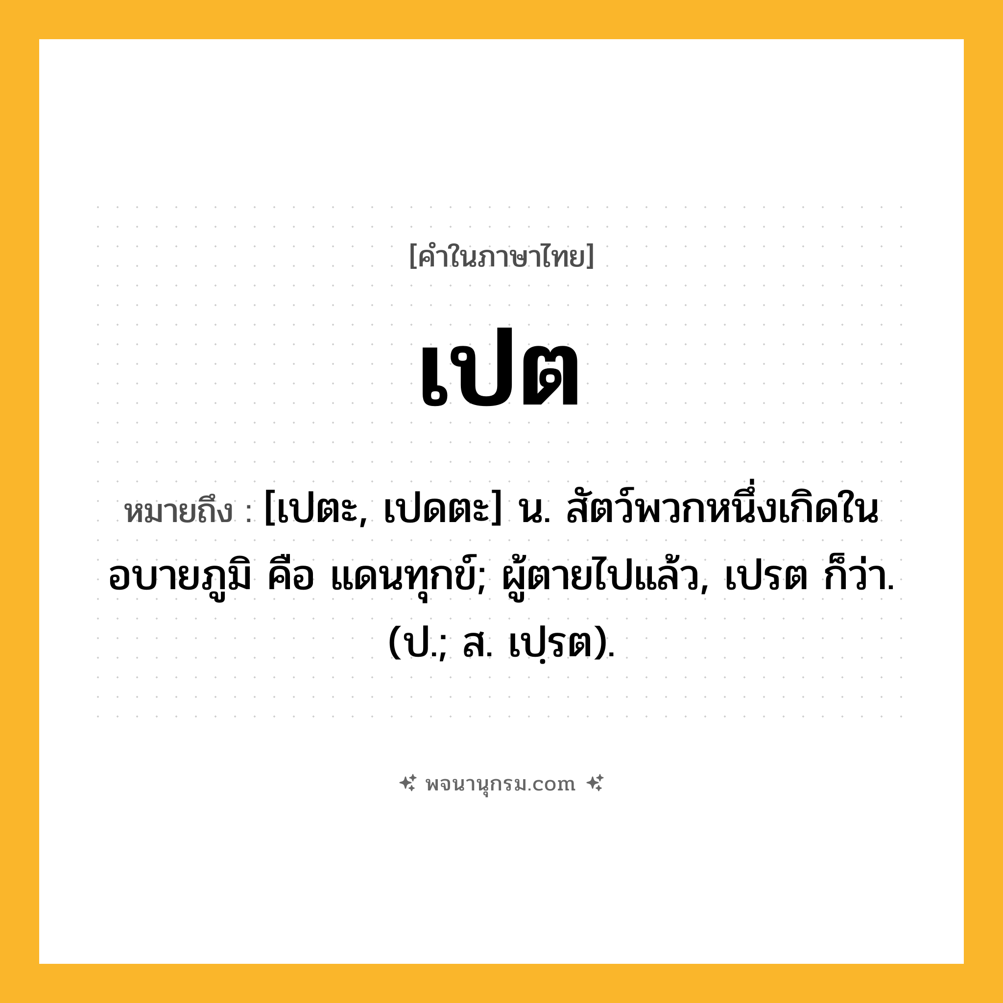 เปต ความหมาย หมายถึงอะไร?, คำในภาษาไทย เปต หมายถึง [เปตะ, เปดตะ] น. สัตว์พวกหนึ่งเกิดในอบายภูมิ คือ แดนทุกข์; ผู้ตายไปแล้ว, เปรต ก็ว่า. (ป.; ส. เปฺรต).