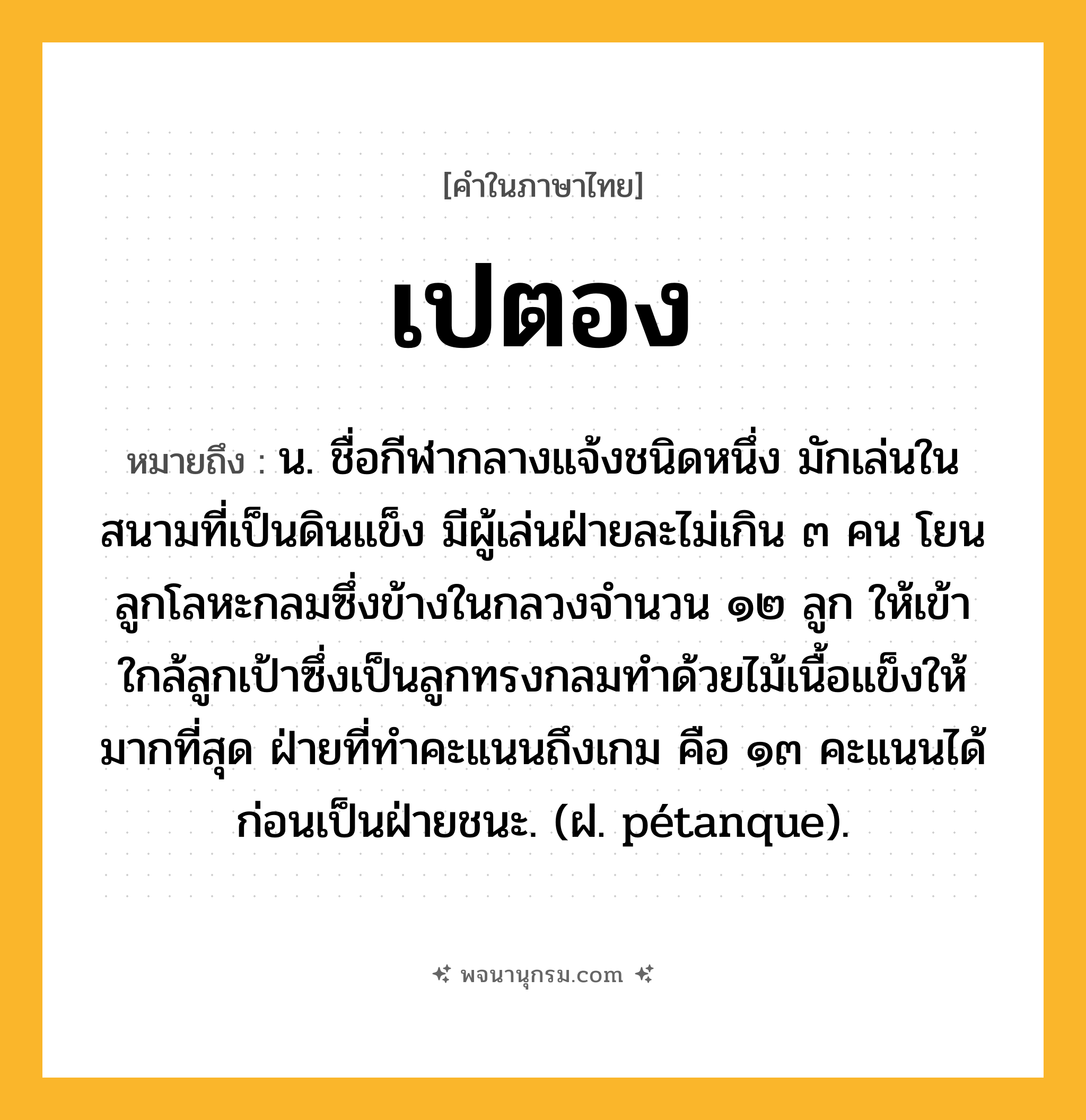 เปตอง ความหมาย หมายถึงอะไร?, คำในภาษาไทย เปตอง หมายถึง น. ชื่อกีฬากลางแจ้งชนิดหนึ่ง มักเล่นในสนามที่เป็นดินแข็ง มีผู้เล่นฝ่ายละไม่เกิน ๓ คน โยนลูกโลหะกลมซึ่งข้างในกลวงจํานวน ๑๒ ลูก ให้เข้าใกล้ลูกเป้าซึ่งเป็นลูกทรงกลมทําด้วยไม้เนื้อแข็งให้มากที่สุด ฝ่ายที่ทําคะแนนถึงเกม คือ ๑๓ คะแนนได้ก่อนเป็นฝ่ายชนะ. (ฝ. pétanque).