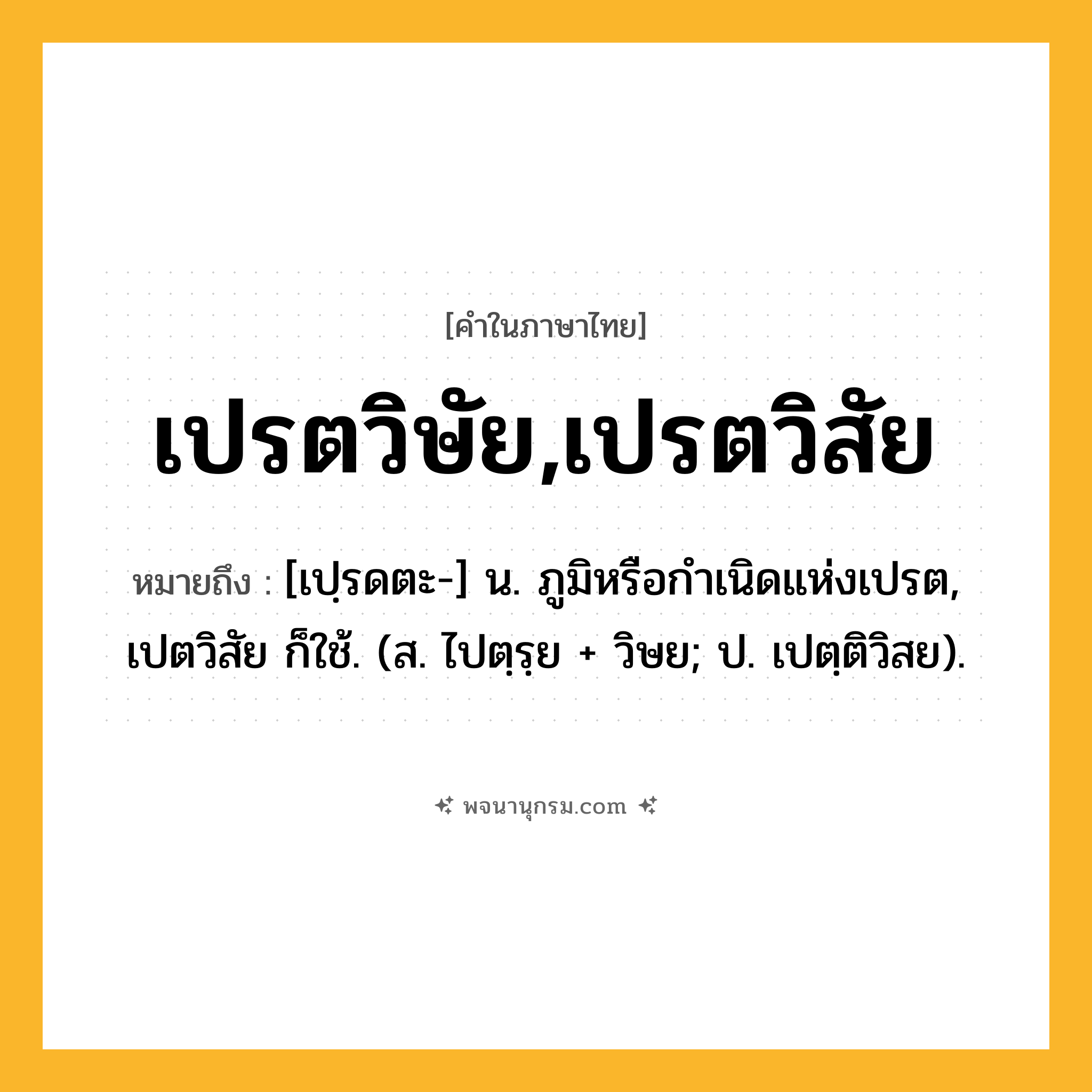 เปรตวิษัย,เปรตวิสัย ความหมาย หมายถึงอะไร?, คำในภาษาไทย เปรตวิษัย,เปรตวิสัย หมายถึง [เปฺรดตะ-] น. ภูมิหรือกําเนิดแห่งเปรต, เปตวิสัย ก็ใช้. (ส. ไปตฺรฺย + วิษย; ป. เปตฺติวิสย).