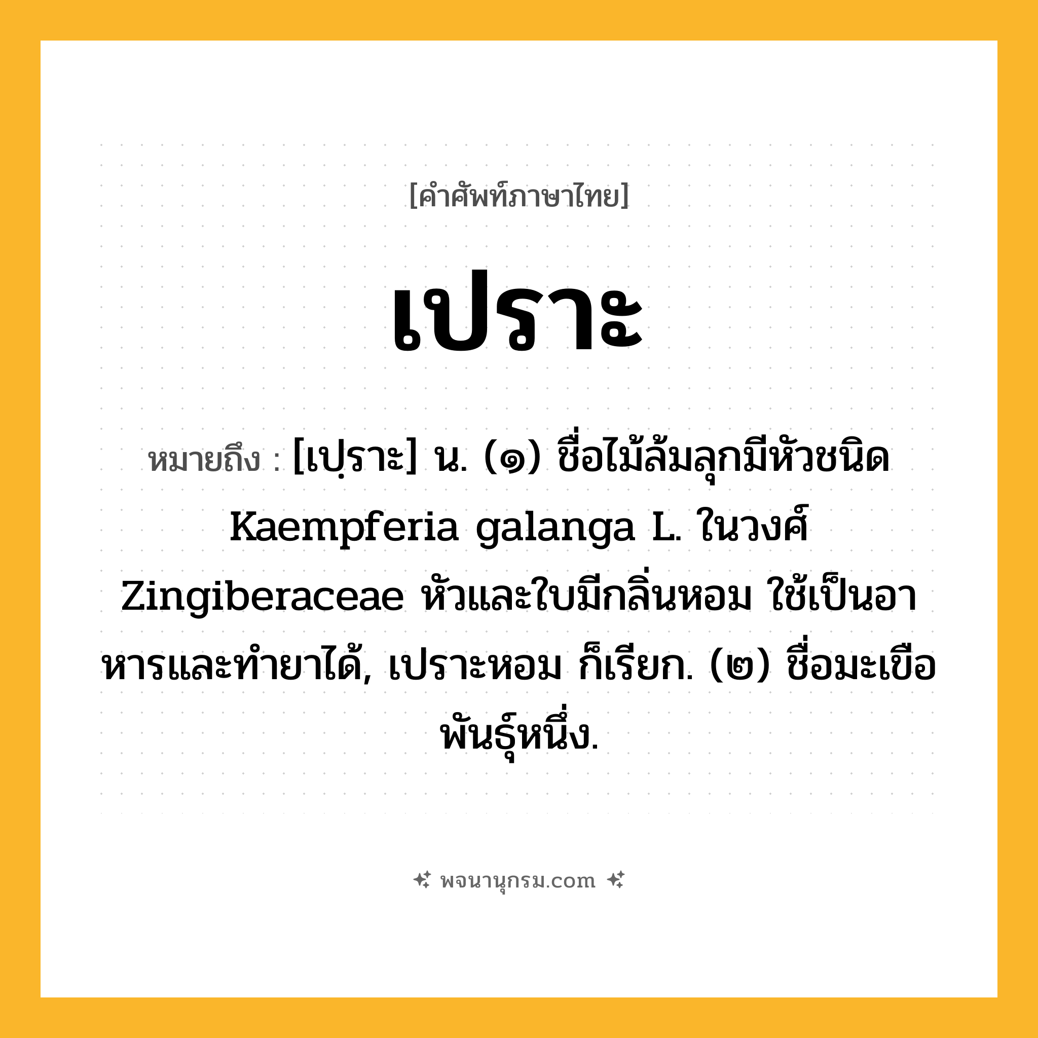 เปราะ ความหมาย หมายถึงอะไร?, คำในภาษาไทย เปราะ หมายถึง [เปฺราะ] น. (๑) ชื่อไม้ล้มลุกมีหัวชนิด Kaempferia galanga L. ในวงศ์ Zingiberaceae หัวและใบมีกลิ่นหอม ใช้เป็นอาหารและทํายาได้, เปราะหอม ก็เรียก. (๒) ชื่อมะเขือพันธุ์หนึ่ง.