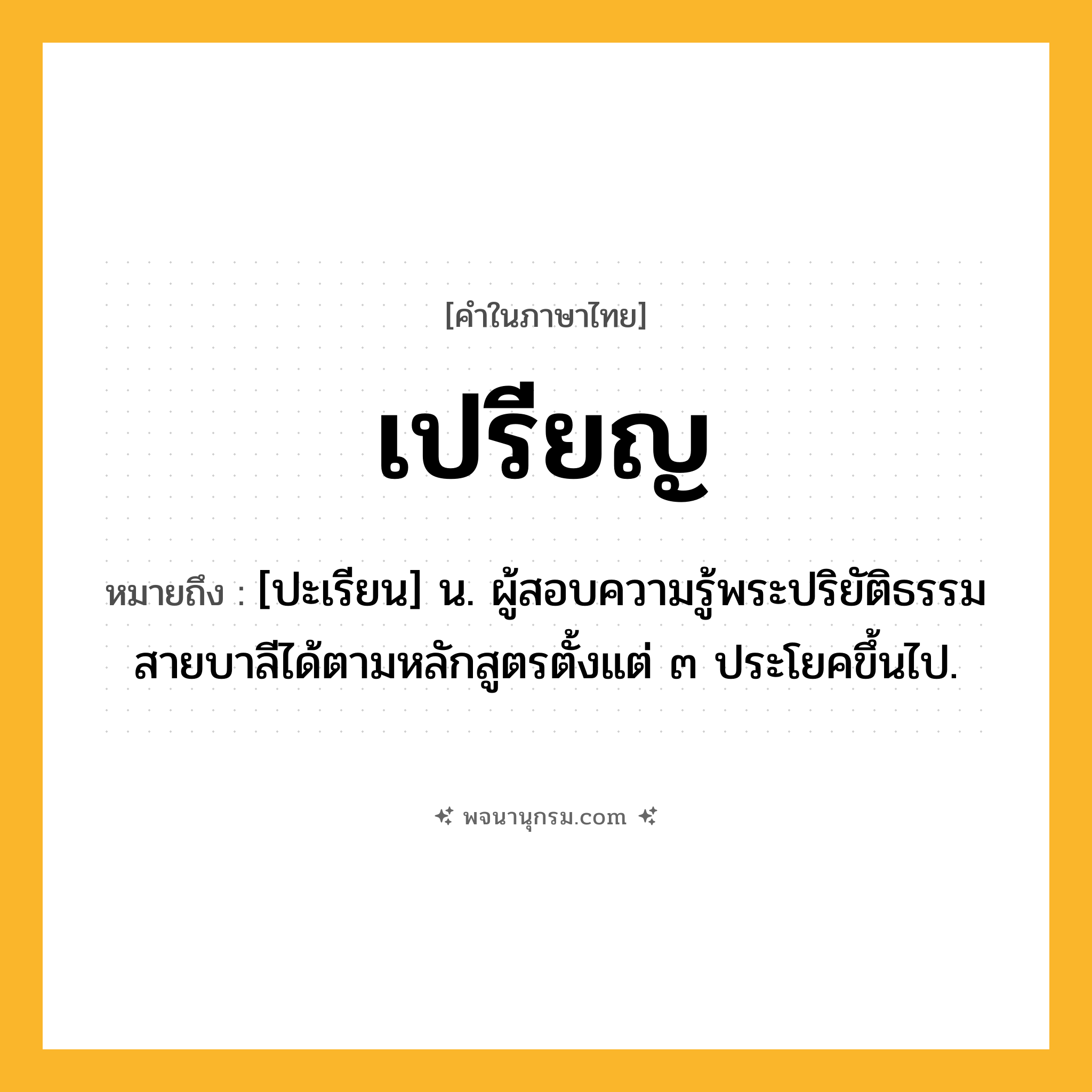 เปรียญ ความหมาย หมายถึงอะไร?, คำในภาษาไทย เปรียญ หมายถึง [ปะเรียน] น. ผู้สอบความรู้พระปริยัติธรรมสายบาลีได้ตามหลักสูตรตั้งแต่ ๓ ประโยคขึ้นไป.