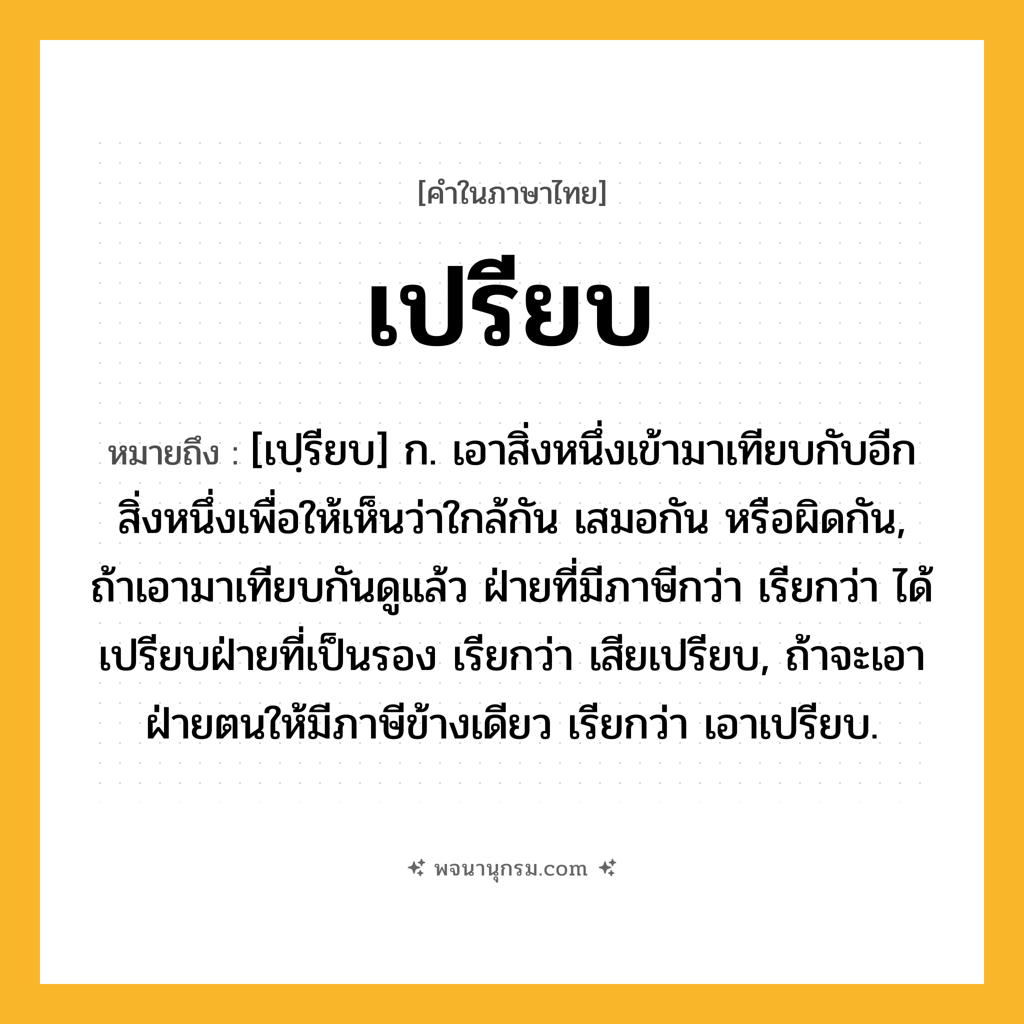 เปรียบ ความหมาย หมายถึงอะไร?, คำในภาษาไทย เปรียบ หมายถึง [เปฺรียบ] ก. เอาสิ่งหนึ่งเข้ามาเทียบกับอีกสิ่งหนึ่งเพื่อให้เห็นว่าใกล้กัน เสมอกัน หรือผิดกัน, ถ้าเอามาเทียบกันดูแล้ว ฝ่ายที่มีภาษีกว่า เรียกว่า ได้เปรียบฝ่ายที่เป็นรอง เรียกว่า เสียเปรียบ, ถ้าจะเอาฝ่ายตนให้มีภาษีข้างเดียว เรียกว่า เอาเปรียบ.