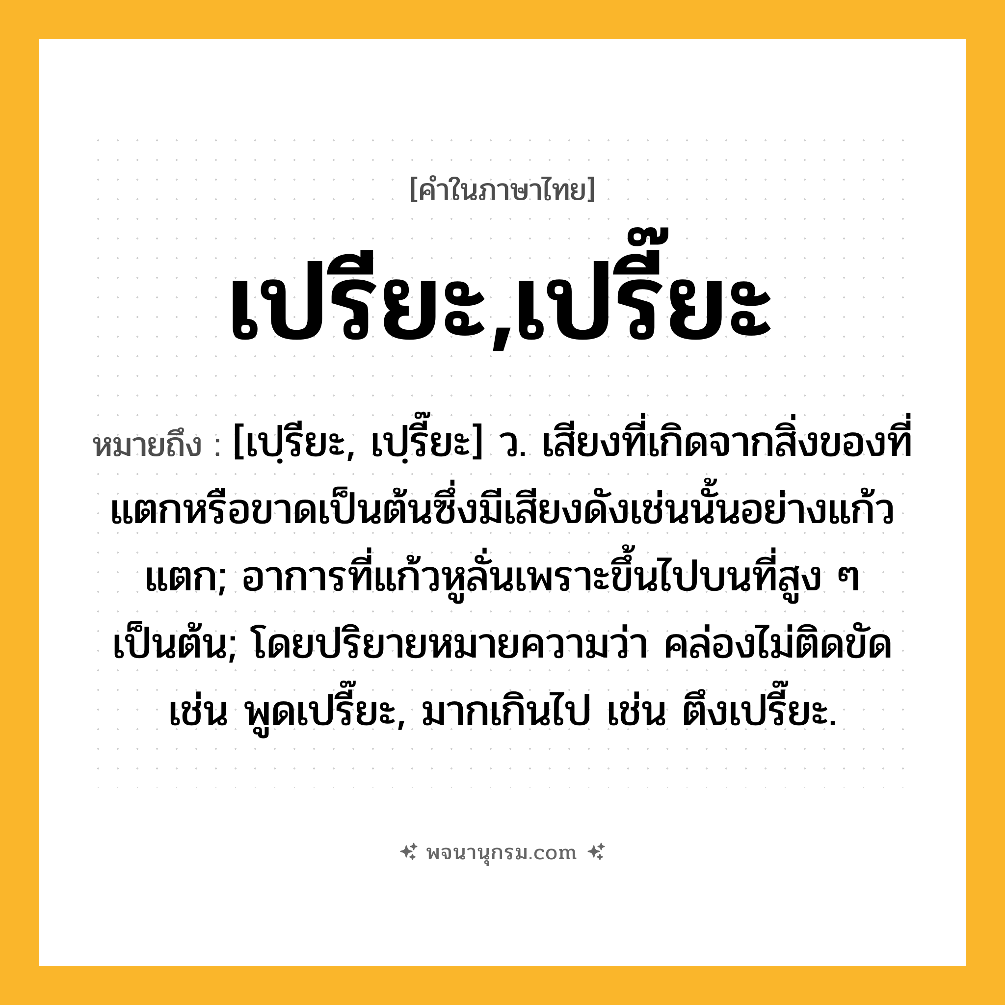 เปรียะ,เปรี๊ยะ ความหมาย หมายถึงอะไร?, คำในภาษาไทย เปรียะ,เปรี๊ยะ หมายถึง [เปฺรียะ, เปฺรี๊ยะ] ว. เสียงที่เกิดจากสิ่งของที่แตกหรือขาดเป็นต้นซึ่งมีเสียงดังเช่นนั้นอย่างแก้วแตก; อาการที่แก้วหูลั่นเพราะขึ้นไปบนที่สูง ๆ เป็นต้น; โดยปริยายหมายความว่า คล่องไม่ติดขัด เช่น พูดเปรี๊ยะ, มากเกินไป เช่น ตึงเปรี๊ยะ.