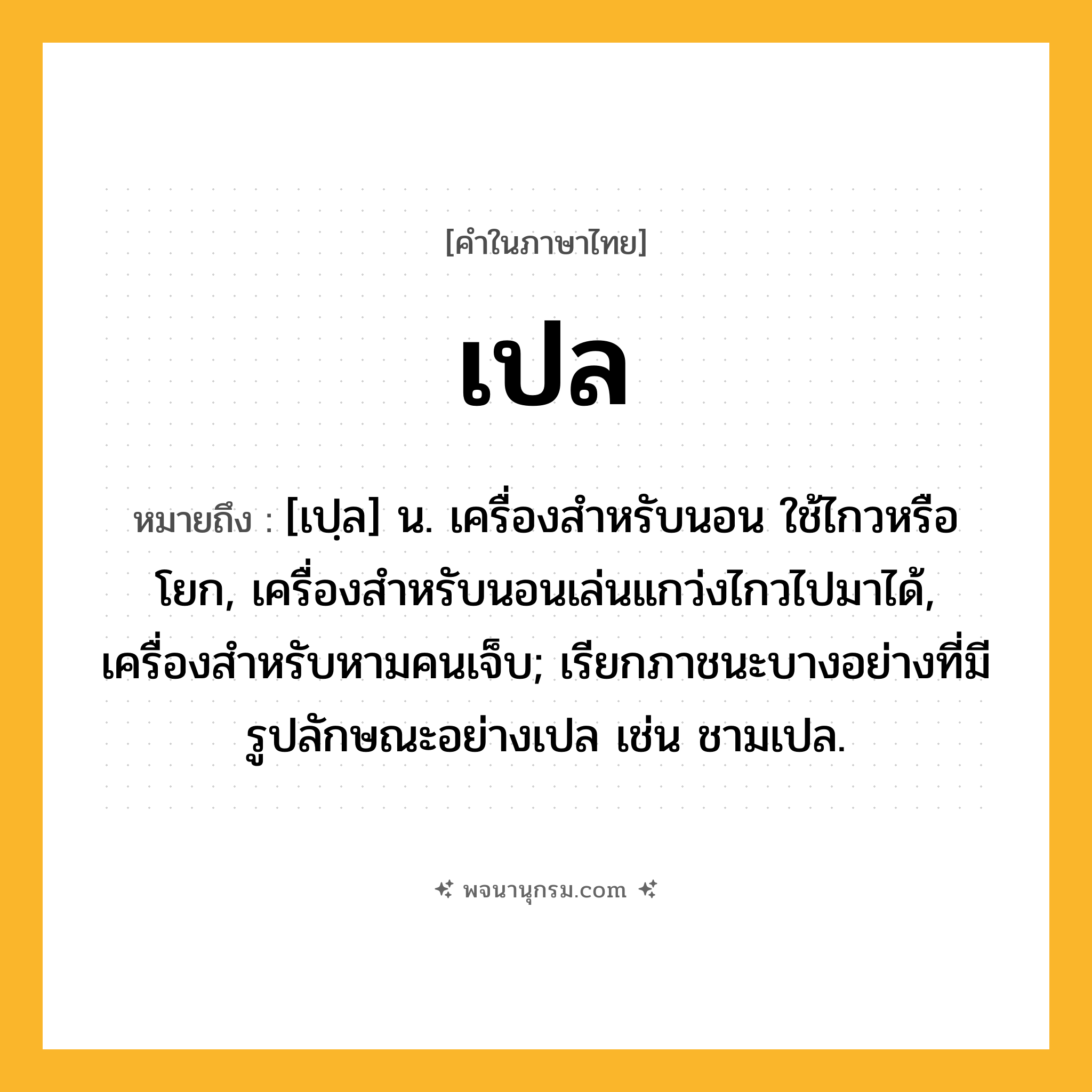 เปล ความหมาย หมายถึงอะไร?, คำในภาษาไทย เปล หมายถึง [เปฺล] น. เครื่องสําหรับนอน ใช้ไกวหรือโยก, เครื่องสําหรับนอนเล่นแกว่งไกวไปมาได้, เครื่องสําหรับหามคนเจ็บ; เรียกภาชนะบางอย่างที่มีรูปลักษณะอย่างเปล เช่น ชามเปล.