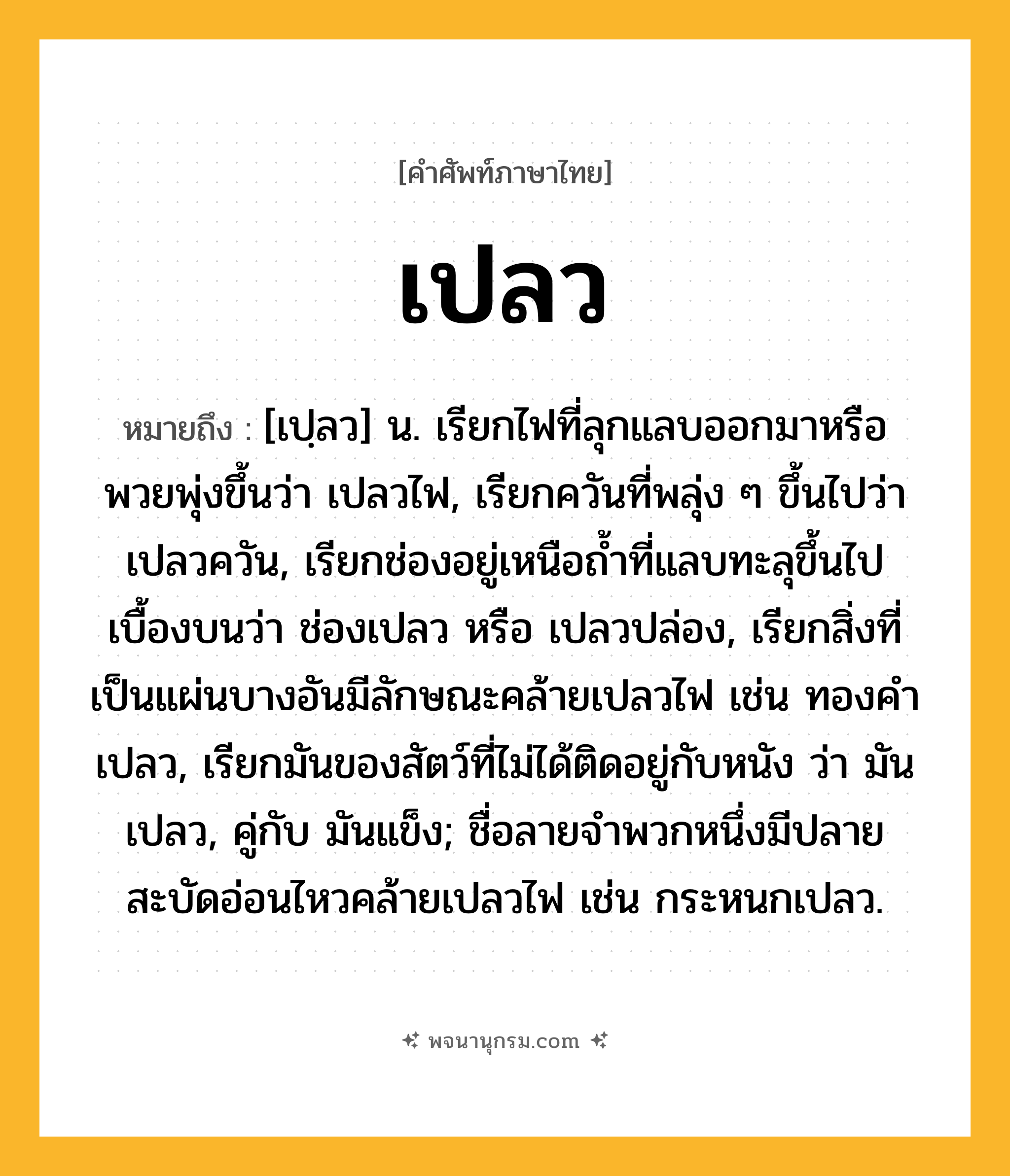 เปลว ความหมาย หมายถึงอะไร?, คำในภาษาไทย เปลว หมายถึง [เปฺลว] น. เรียกไฟที่ลุกแลบออกมาหรือพวยพุ่งขึ้นว่า เปลวไฟ, เรียกควันที่พลุ่ง ๆ ขึ้นไปว่า เปลวควัน, เรียกช่องอยู่เหนือถํ้าที่แลบทะลุขึ้นไปเบื้องบนว่า ช่องเปลว หรือ เปลวปล่อง, เรียกสิ่งที่เป็นแผ่นบางอันมีลักษณะคล้ายเปลวไฟ เช่น ทองคําเปลว, เรียกมันของสัตว์ที่ไม่ได้ติดอยู่กับหนัง ว่า มันเปลว, คู่กับ มันแข็ง; ชื่อลายจําพวกหนึ่งมีปลายสะบัดอ่อนไหวคล้ายเปลวไฟ เช่น กระหนกเปลว.