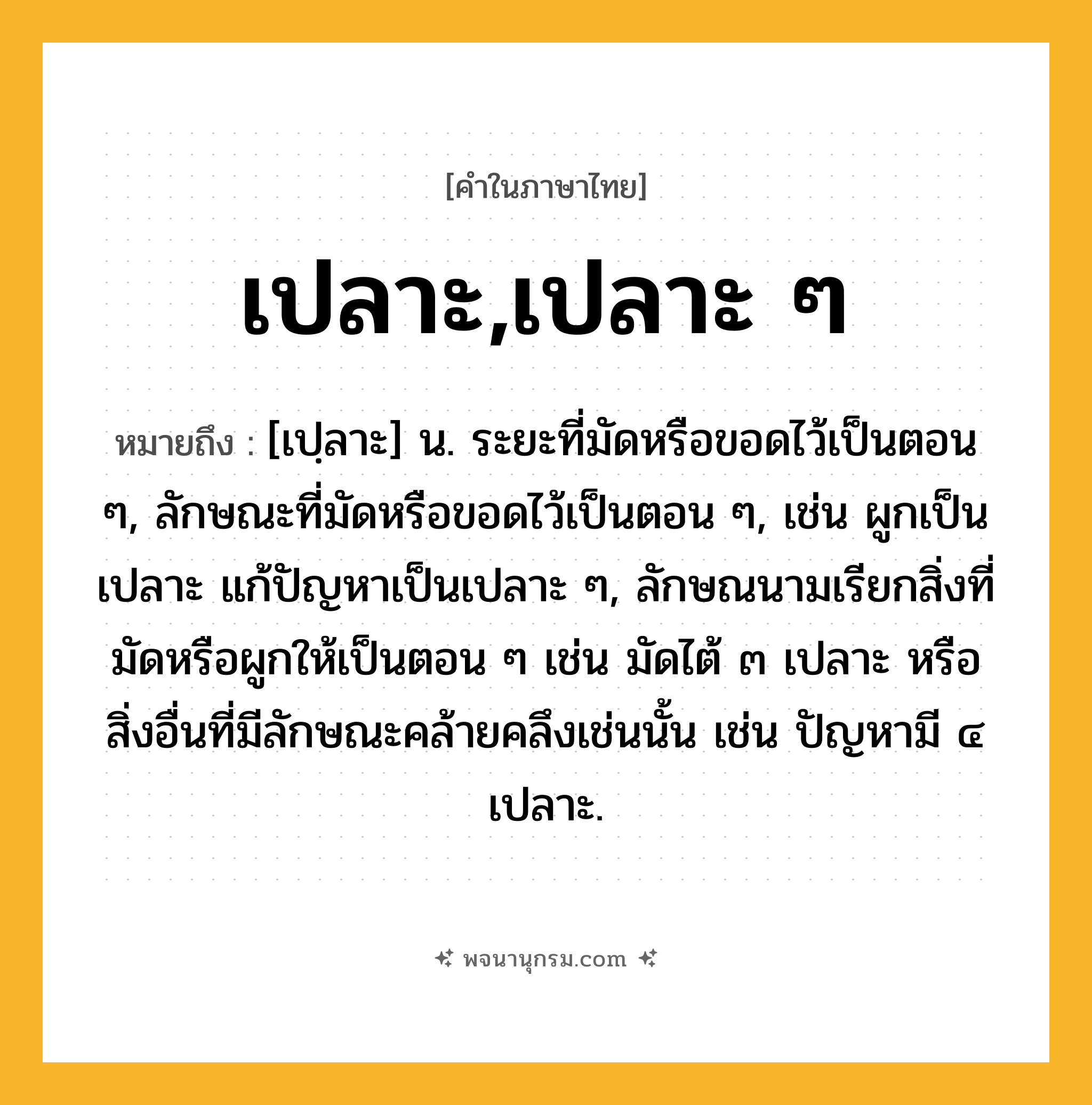 เปลาะ,เปลาะ ๆ ความหมาย หมายถึงอะไร?, คำในภาษาไทย เปลาะ,เปลาะ ๆ หมายถึง [เปฺลาะ] น. ระยะที่มัดหรือขอดไว้เป็นตอน ๆ, ลักษณะที่มัดหรือขอดไว้เป็นตอน ๆ, เช่น ผูกเป็นเปลาะ แก้ปัญหาเป็นเปลาะ ๆ, ลักษณนามเรียกสิ่งที่มัดหรือผูกให้เป็นตอน ๆ เช่น มัดไต้ ๓ เปลาะ หรือสิ่งอื่นที่มีลักษณะคล้ายคลึงเช่นนั้น เช่น ปัญหามี ๔ เปลาะ.