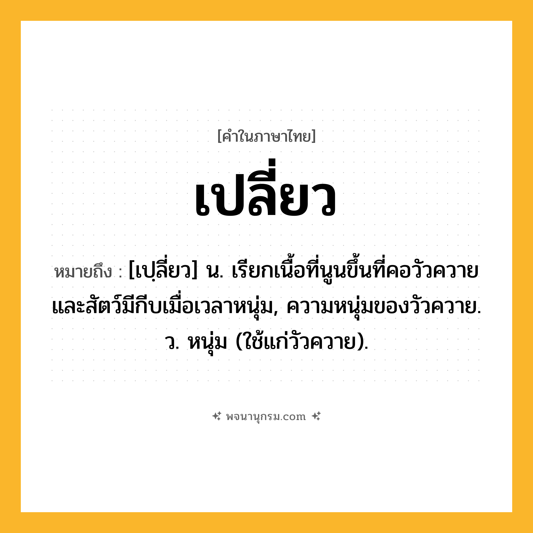 เปลี่ยว ความหมาย หมายถึงอะไร?, คำในภาษาไทย เปลี่ยว หมายถึง [เปฺลี่ยว] น. เรียกเนื้อที่นูนขึ้นที่คอวัวควายและสัตว์มีกีบเมื่อเวลาหนุ่ม, ความหนุ่มของวัวควาย. ว. หนุ่ม (ใช้แก่วัวควาย).