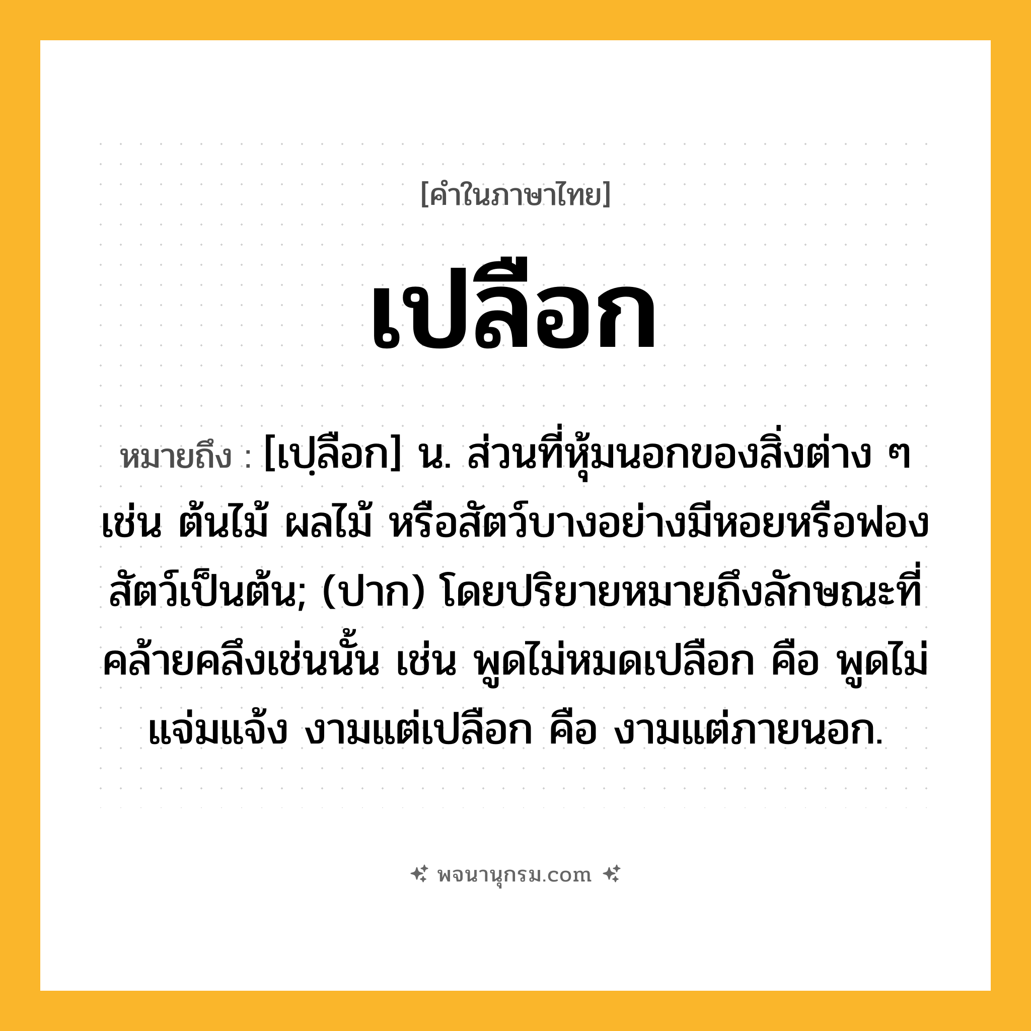 เปลือก ความหมาย หมายถึงอะไร?, คำในภาษาไทย เปลือก หมายถึง [เปฺลือก] น. ส่วนที่หุ้มนอกของสิ่งต่าง ๆ เช่น ต้นไม้ ผลไม้ หรือสัตว์บางอย่างมีหอยหรือฟองสัตว์เป็นต้น; (ปาก) โดยปริยายหมายถึงลักษณะที่คล้ายคลึงเช่นนั้น เช่น พูดไม่หมดเปลือก คือ พูดไม่แจ่มแจ้ง งามแต่เปลือก คือ งามแต่ภายนอก.