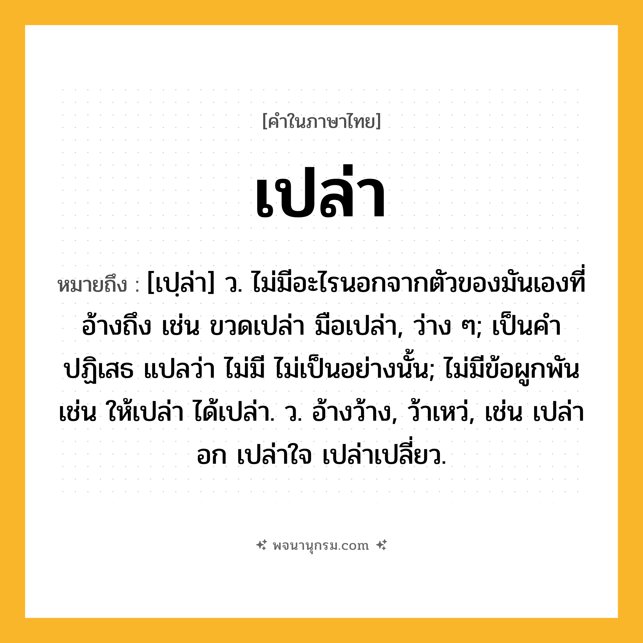 เปล่า ความหมาย หมายถึงอะไร?, คำในภาษาไทย เปล่า หมายถึง [เปฺล่า] ว. ไม่มีอะไรนอกจากตัวของมันเองที่อ้างถึง เช่น ขวดเปล่า มือเปล่า, ว่าง ๆ; เป็นคําปฏิเสธ แปลว่า ไม่มี ไม่เป็นอย่างนั้น; ไม่มีข้อผูกพัน เช่น ให้เปล่า ได้เปล่า. ว. อ้างว้าง, ว้าเหว่, เช่น เปล่าอก เปล่าใจ เปล่าเปลี่ยว.