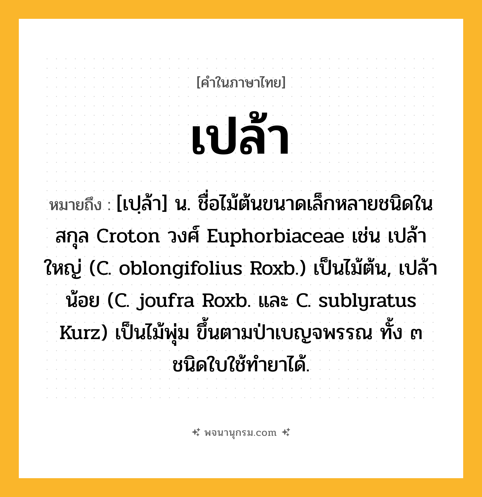 เปล้า ความหมาย หมายถึงอะไร?, คำในภาษาไทย เปล้า หมายถึง [เปฺล้า] น. ชื่อไม้ต้นขนาดเล็กหลายชนิดในสกุล Croton วงศ์ Euphorbiaceae เช่น เปล้าใหญ่ (C. oblongifolius Roxb.) เป็นไม้ต้น, เปล้าน้อย (C. joufra Roxb. และ C. sublyratus Kurz) เป็นไม้พุ่ม ขึ้นตามป่าเบญจพรรณ ทั้ง ๓ ชนิดใบใช้ทํายาได้.