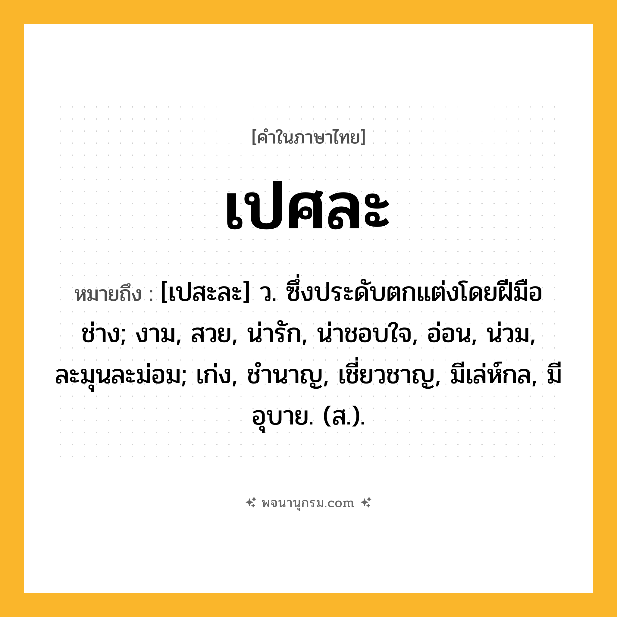 เปศละ ความหมาย หมายถึงอะไร?, คำในภาษาไทย เปศละ หมายถึง [เปสะละ] ว. ซึ่งประดับตกแต่งโดยฝีมือช่าง; งาม, สวย, น่ารัก, น่าชอบใจ, อ่อน, น่วม, ละมุนละม่อม; เก่ง, ชํานาญ, เชี่ยวชาญ, มีเล่ห์กล, มีอุบาย. (ส.).