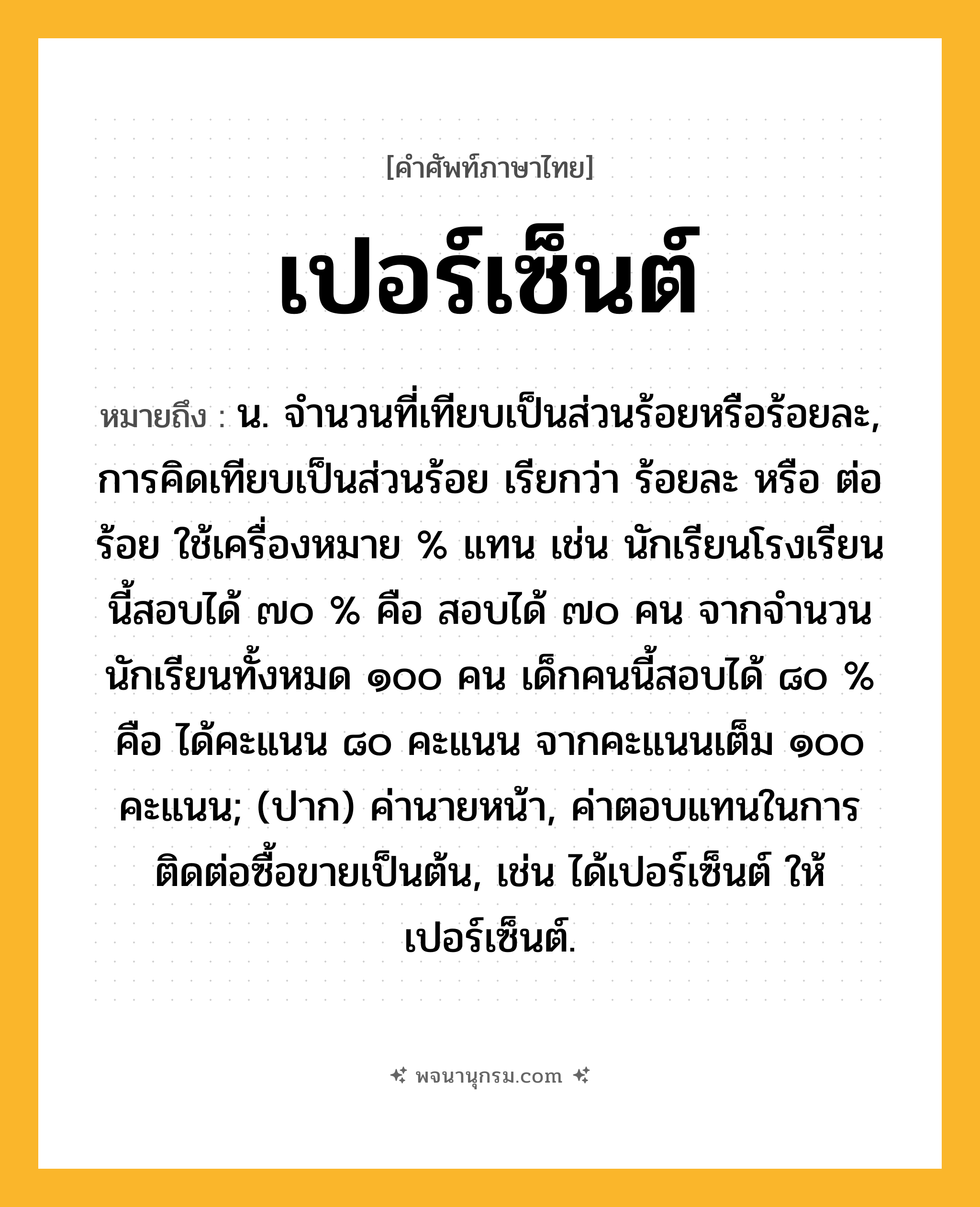 เปอร์เซ็นต์ ความหมาย หมายถึงอะไร?, คำในภาษาไทย เปอร์เซ็นต์ หมายถึง น. จํานวนที่เทียบเป็นส่วนร้อยหรือร้อยละ, การคิดเทียบเป็นส่วนร้อย เรียกว่า ร้อยละ หรือ ต่อร้อย ใช้เครื่องหมาย % แทน เช่น นักเรียนโรงเรียนนี้สอบได้ ๗๐ % คือ สอบได้ ๗๐ คน จากจำนวนนักเรียนทั้งหมด ๑๐๐ คน เด็กคนนี้สอบได้ ๘๐ % คือ ได้คะแนน ๘๐ คะแนน จากคะแนนเต็ม ๑๐๐ คะแนน; (ปาก) ค่านายหน้า, ค่าตอบแทนในการติดต่อซื้อขายเป็นต้น, เช่น ได้เปอร์เซ็นต์ ให้เปอร์เซ็นต์.