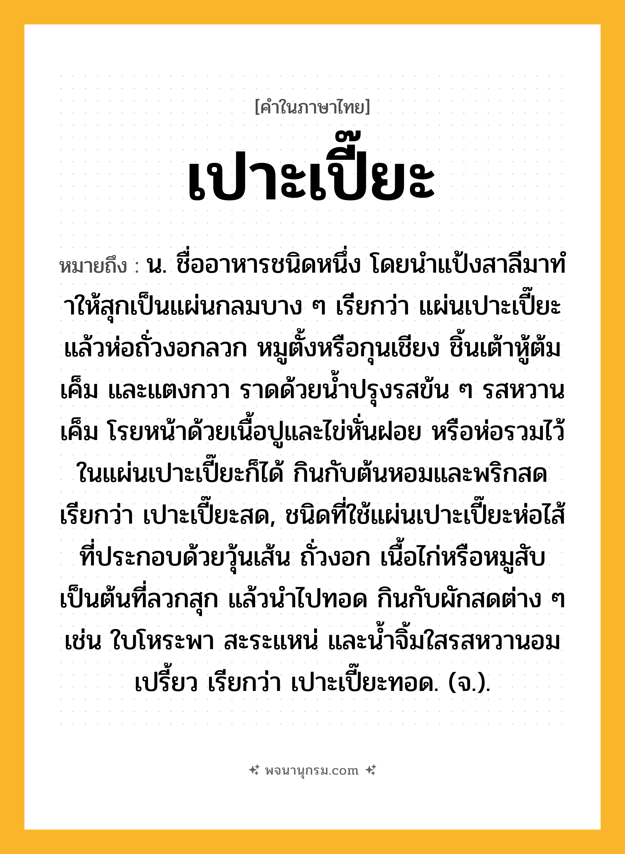 เปาะเปี๊ยะ ความหมาย หมายถึงอะไร?, คำในภาษาไทย เปาะเปี๊ยะ หมายถึง น. ชื่ออาหารชนิดหนึ่ง โดยนําแป้งสาลีมาทําให้สุกเป็นแผ่นกลมบาง ๆ เรียกว่า แผ่นเปาะเปี๊ยะ แล้วห่อถั่วงอกลวก หมูตั้งหรือกุนเชียง ชิ้นเต้าหู้ต้มเค็ม และแตงกวา ราดด้วยน้ำปรุงรสข้น ๆ รสหวานเค็ม โรยหน้าด้วยเนื้อปูและไข่หั่นฝอย หรือห่อรวมไว้ในแผ่นเปาะเปี๊ยะก็ได้ กินกับต้นหอมและพริกสด เรียกว่า เปาะเปี๊ยะสด, ชนิดที่ใช้แผ่นเปาะเปี๊ยะห่อไส้ที่ประกอบด้วยวุ้นเส้น ถั่วงอก เนื้อไก่หรือหมูสับ เป็นต้นที่ลวกสุก แล้วนำไปทอด กินกับผักสดต่าง ๆ เช่น ใบโหระพา สะระแหน่ และน้ำจิ้มใสรสหวานอมเปรี้ยว เรียกว่า เปาะเปี๊ยะทอด. (จ.).