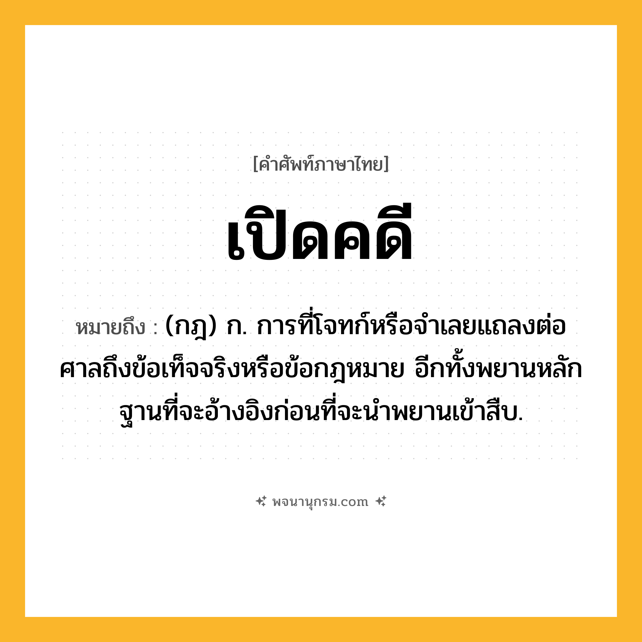 เปิดคดี ความหมาย หมายถึงอะไร?, คำในภาษาไทย เปิดคดี หมายถึง (กฎ) ก. การที่โจทก์หรือจําเลยแถลงต่อศาลถึงข้อเท็จจริงหรือข้อกฎหมาย อีกทั้งพยานหลักฐานที่จะอ้างอิงก่อนที่จะนําพยานเข้าสืบ.