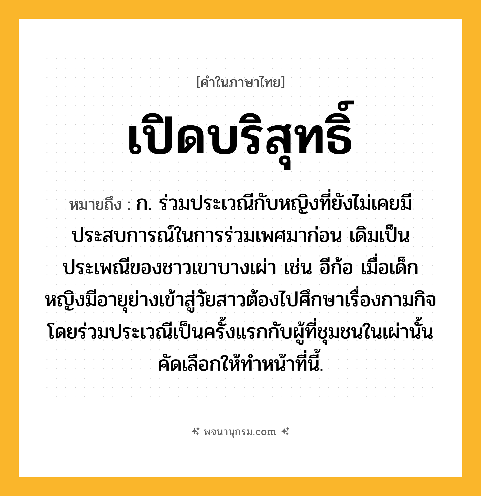 เปิดบริสุทธิ์ ความหมาย หมายถึงอะไร?, คำในภาษาไทย เปิดบริสุทธิ์ หมายถึง ก. ร่วมประเวณีกับหญิงที่ยังไม่เคยมีประสบการณ์ในการร่วมเพศมาก่อน เดิมเป็นประเพณีของชาวเขาบางเผ่า เช่น อีก้อ เมื่อเด็กหญิงมีอายุย่างเข้าสู่วัยสาวต้องไปศึกษาเรื่องกามกิจโดยร่วมประเวณีเป็นครั้งแรกกับผู้ที่ชุมชนในเผ่านั้นคัดเลือกให้ทำหน้าที่นี้.