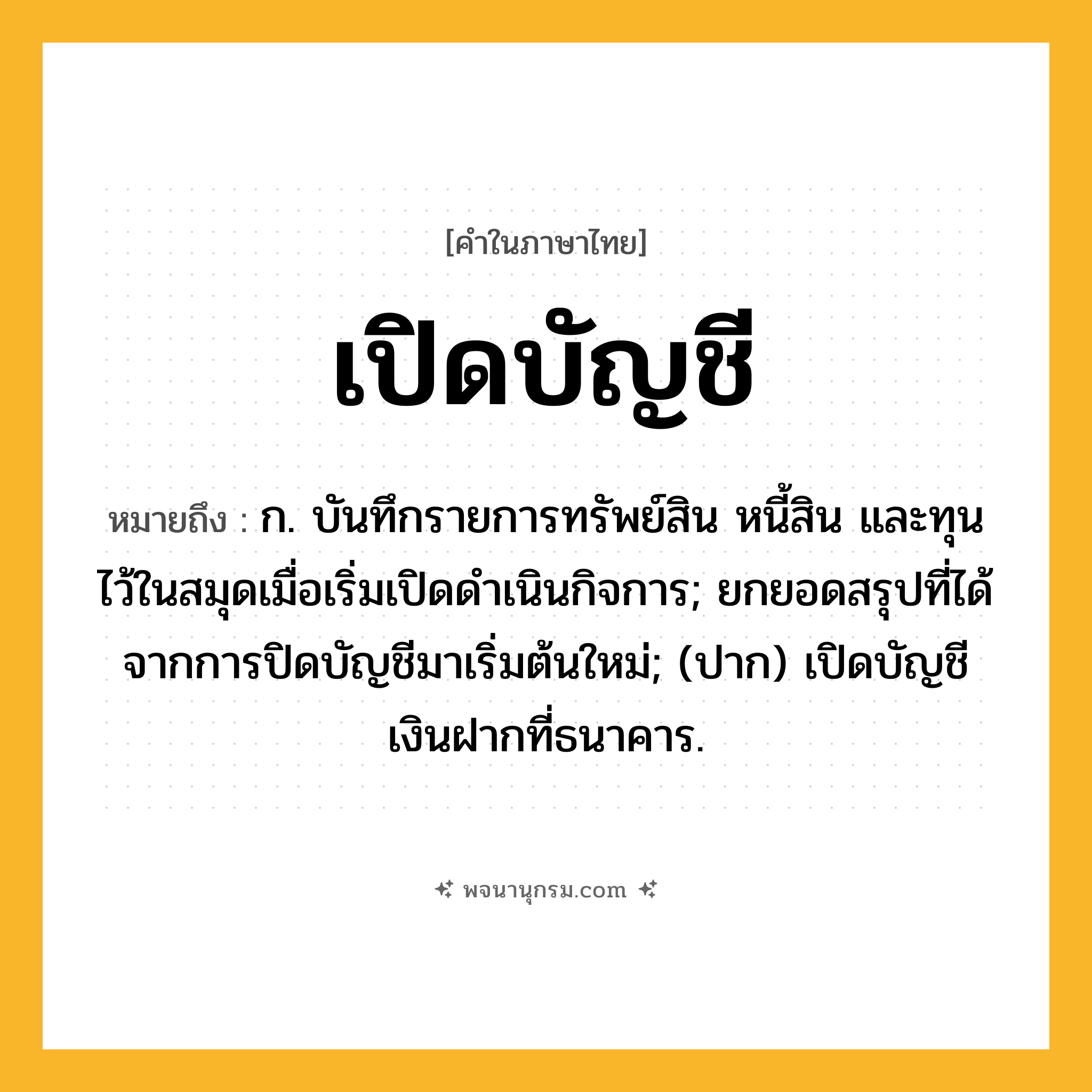 เปิดบัญชี ความหมาย หมายถึงอะไร?, คำในภาษาไทย เปิดบัญชี หมายถึง ก. บันทึกรายการทรัพย์สิน หนี้สิน และทุนไว้ในสมุดเมื่อเริ่มเปิดดําเนินกิจการ; ยกยอดสรุปที่ได้จากการปิดบัญชีมาเริ่มต้นใหม่; (ปาก) เปิดบัญชีเงินฝากที่ธนาคาร.