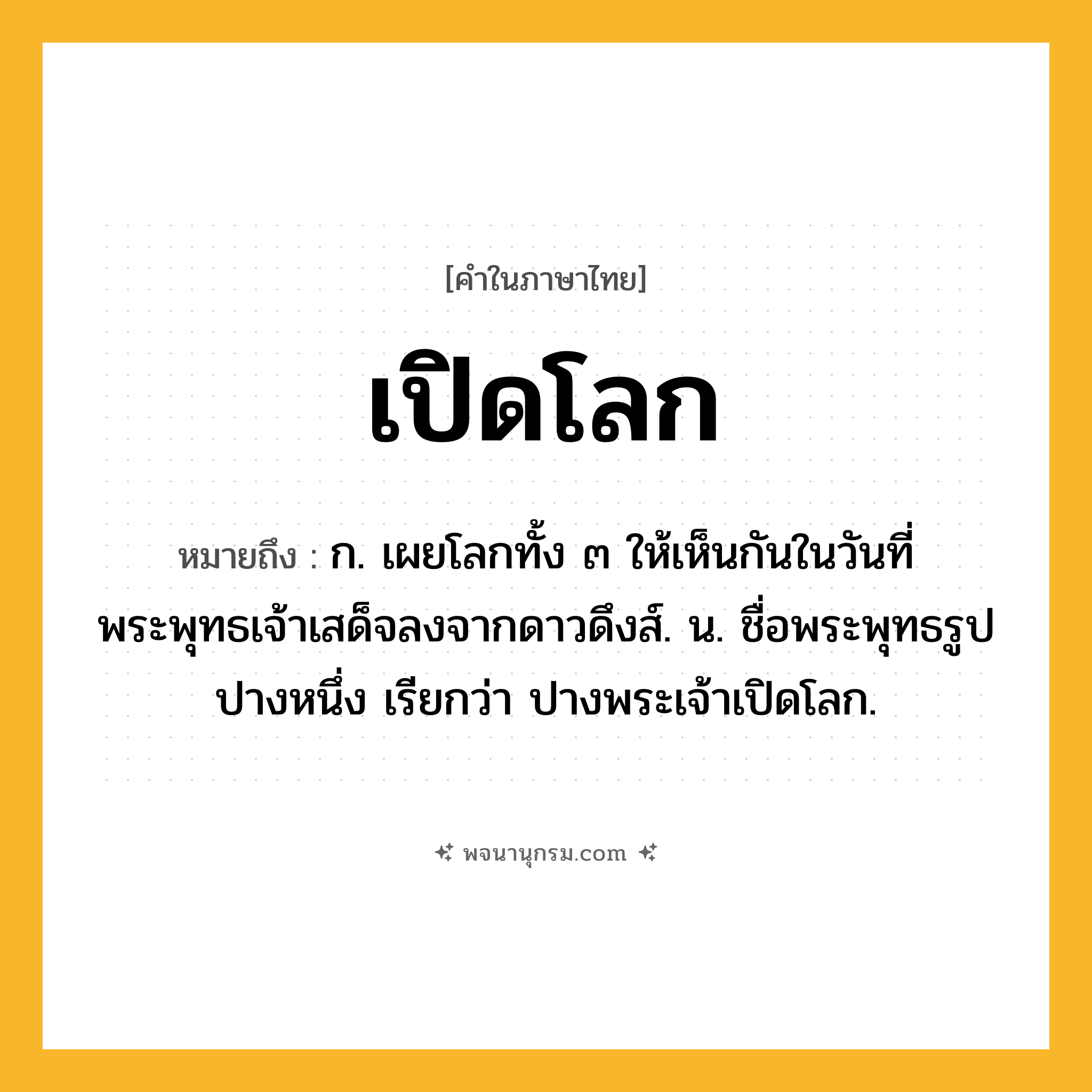 เปิดโลก ความหมาย หมายถึงอะไร?, คำในภาษาไทย เปิดโลก หมายถึง ก. เผยโลกทั้ง ๓ ให้เห็นกันในวันที่พระพุทธเจ้าเสด็จลงจากดาวดึงส์. น. ชื่อพระพุทธรูปปางหนึ่ง เรียกว่า ปางพระเจ้าเปิดโลก.
