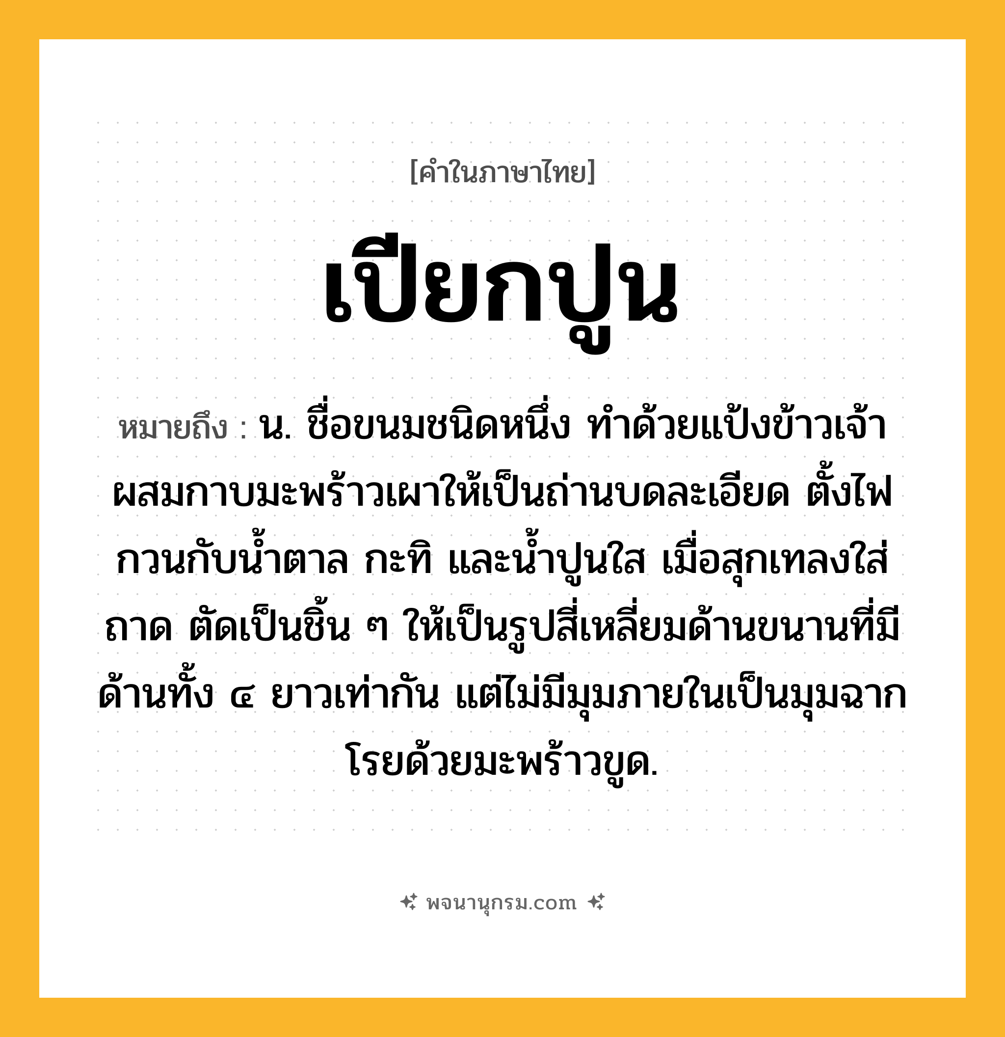 เปียกปูน ความหมาย หมายถึงอะไร?, คำในภาษาไทย เปียกปูน หมายถึง น. ชื่อขนมชนิดหนึ่ง ทำด้วยแป้งข้าวเจ้าผสมกาบมะพร้าวเผาให้เป็นถ่านบดละเอียด ตั้งไฟกวนกับน้ำตาล กะทิ และน้ำปูนใส เมื่อสุกเทลงใส่ถาด ตัดเป็นชิ้น ๆ ให้เป็นรูปสี่เหลี่ยมด้านขนานที่มีด้านทั้ง ๔ ยาวเท่ากัน แต่ไม่มีมุมภายในเป็นมุมฉาก โรยด้วยมะพร้าวขูด.
