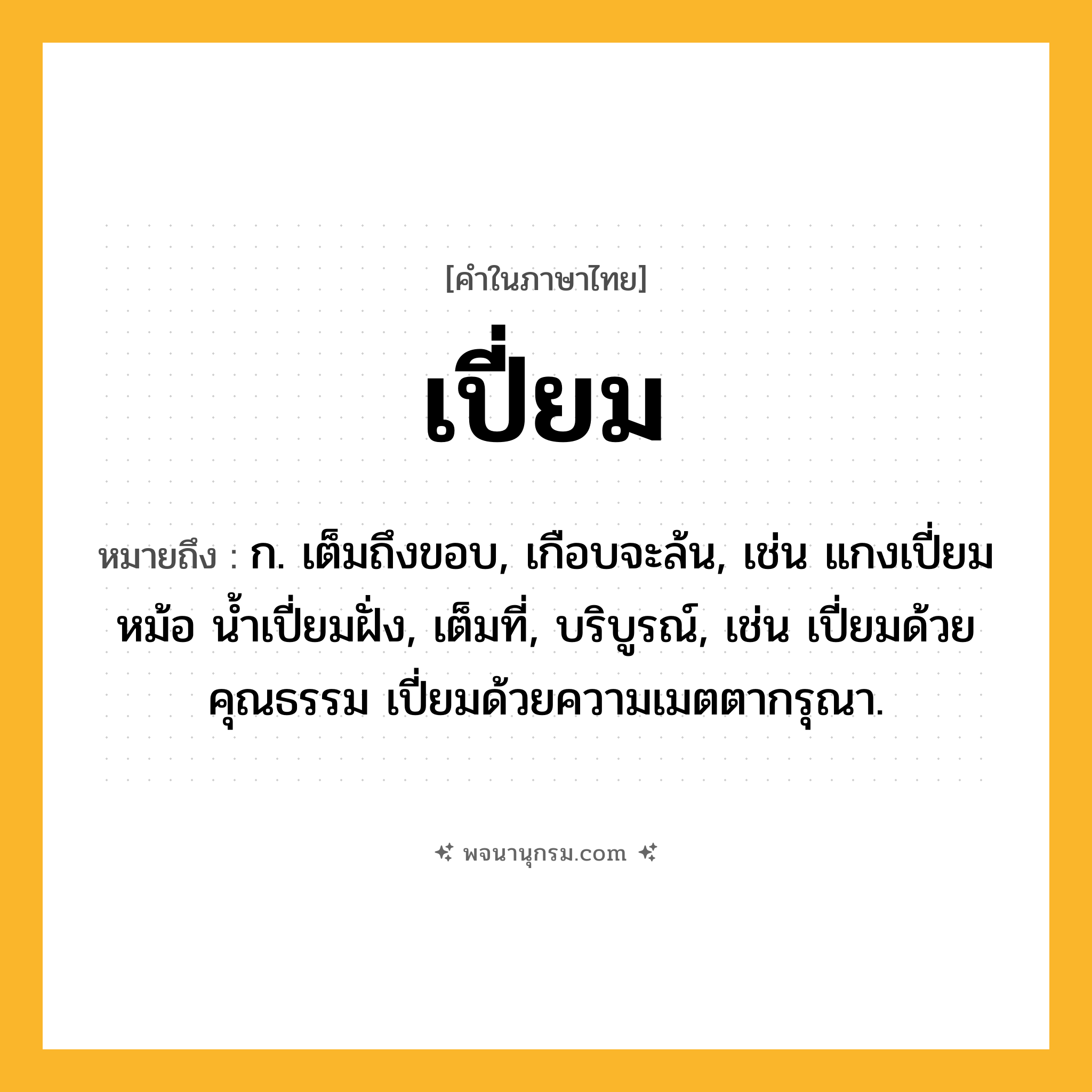 เปี่ยม ความหมาย หมายถึงอะไร?, คำในภาษาไทย เปี่ยม หมายถึง ก. เต็มถึงขอบ, เกือบจะล้น, เช่น แกงเปี่ยมหม้อ น้ำเปี่ยมฝั่ง, เต็มที่, บริบูรณ์, เช่น เปี่ยมด้วยคุณธรรม เปี่ยมด้วยความเมตตากรุณา.
