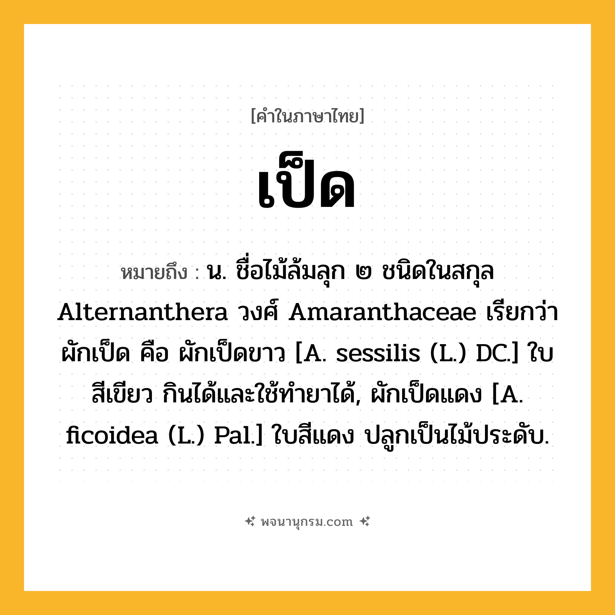 เป็ด ความหมาย หมายถึงอะไร?, คำในภาษาไทย เป็ด หมายถึง น. ชื่อไม้ล้มลุก ๒ ชนิดในสกุล Alternanthera วงศ์ Amaranthaceae เรียกว่า ผักเป็ด คือ ผักเป็ดขาว [A. sessilis (L.) DC.] ใบสีเขียว กินได้และใช้ทํายาได้, ผักเป็ดแดง [A. ficoidea (L.) Pal.] ใบสีแดง ปลูกเป็นไม้ประดับ.