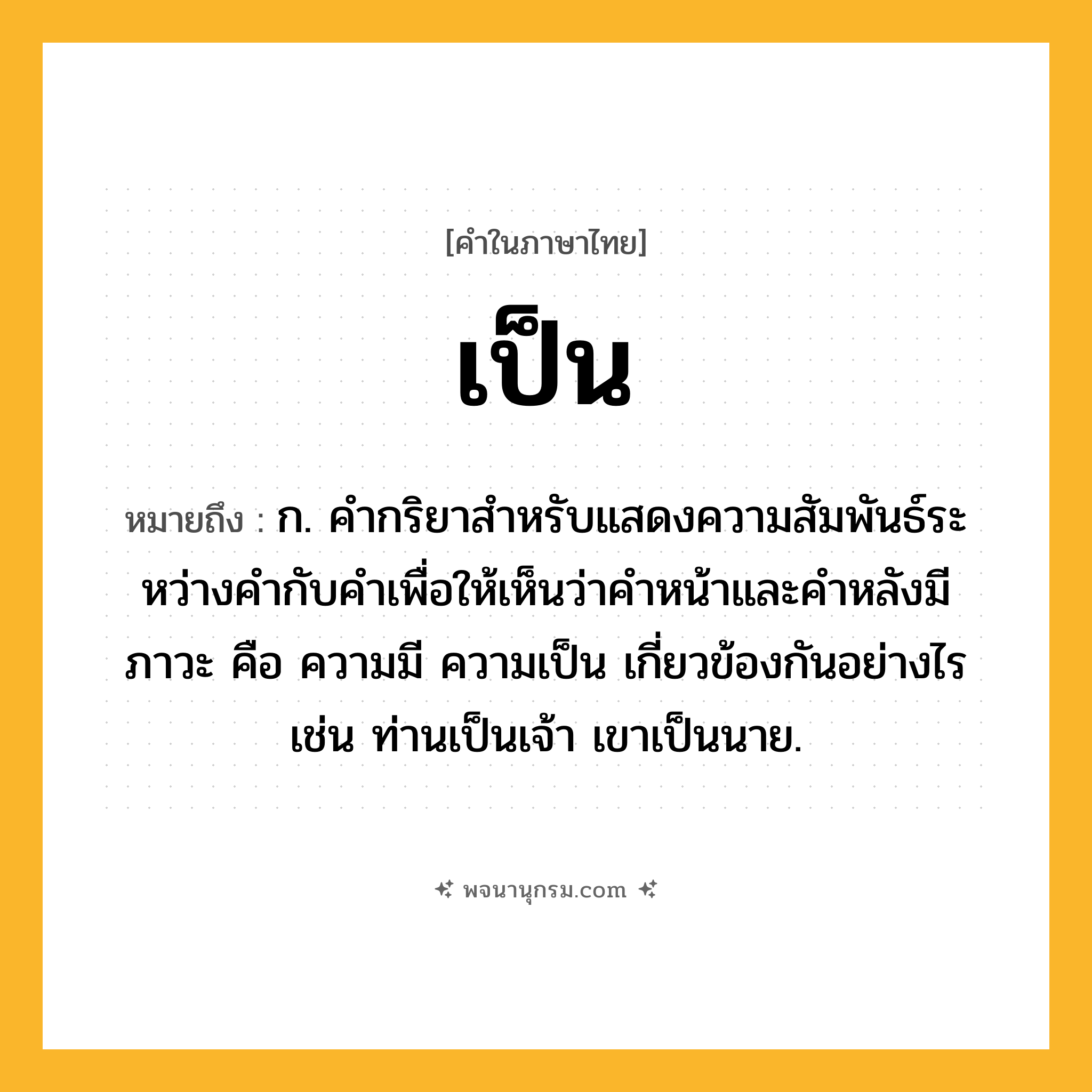 เป็น ความหมาย หมายถึงอะไร?, คำในภาษาไทย เป็น หมายถึง ก. คํากริยาสําหรับแสดงความสัมพันธ์ระหว่างคํากับคําเพื่อให้เห็นว่าคําหน้าและคําหลังมีภาวะ คือ ความมี ความเป็น เกี่ยวข้องกันอย่างไร เช่น ท่านเป็นเจ้า เขาเป็นนาย.