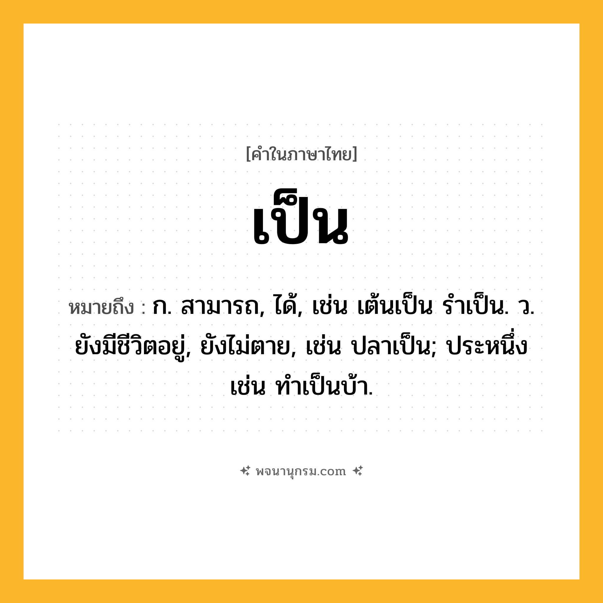 เป็น ความหมาย หมายถึงอะไร?, คำในภาษาไทย เป็น หมายถึง ก. สามารถ, ได้, เช่น เต้นเป็น รําเป็น. ว. ยังมีชีวิตอยู่, ยังไม่ตาย, เช่น ปลาเป็น; ประหนึ่ง เช่น ทําเป็นบ้า.