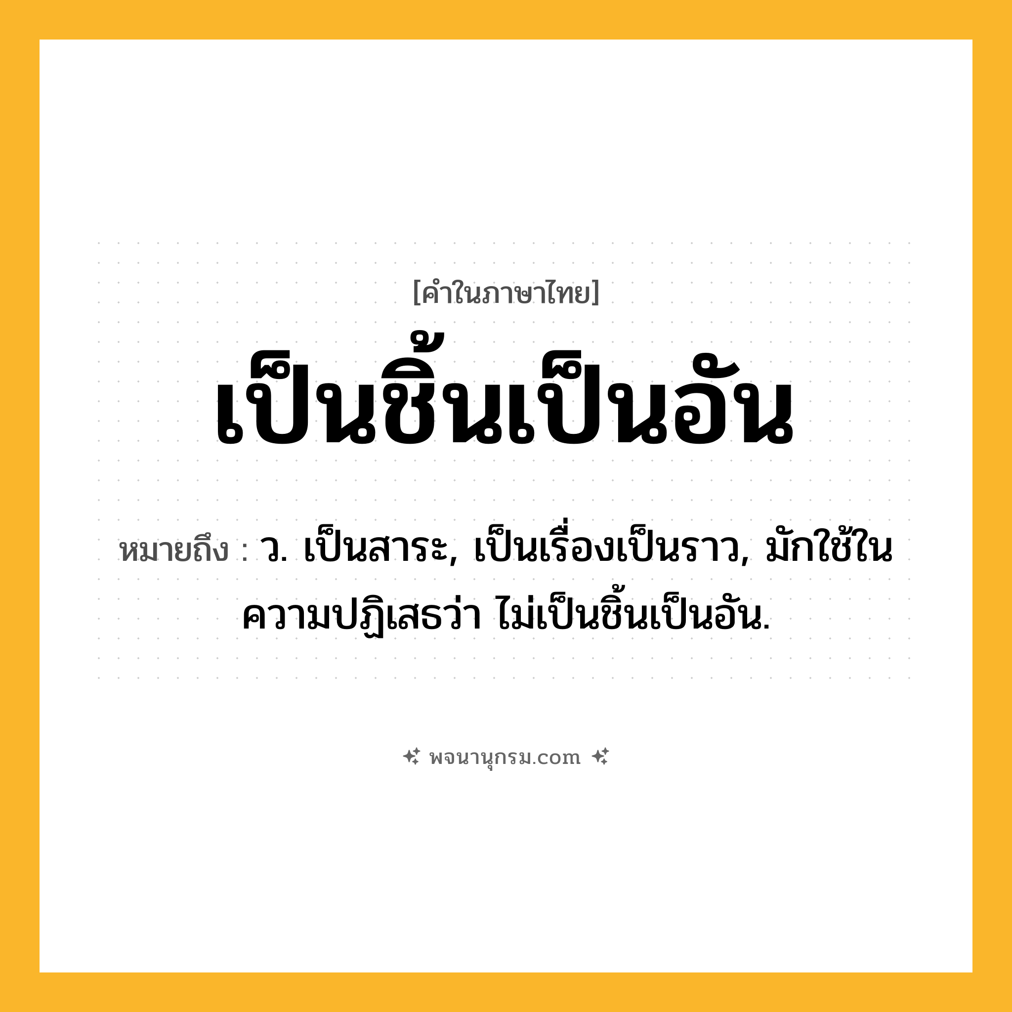 เป็นชิ้นเป็นอัน ความหมาย หมายถึงอะไร?, คำในภาษาไทย เป็นชิ้นเป็นอัน หมายถึง ว. เป็นสาระ, เป็นเรื่องเป็นราว, มักใช้ในความปฏิเสธว่า ไม่เป็นชิ้นเป็นอัน.