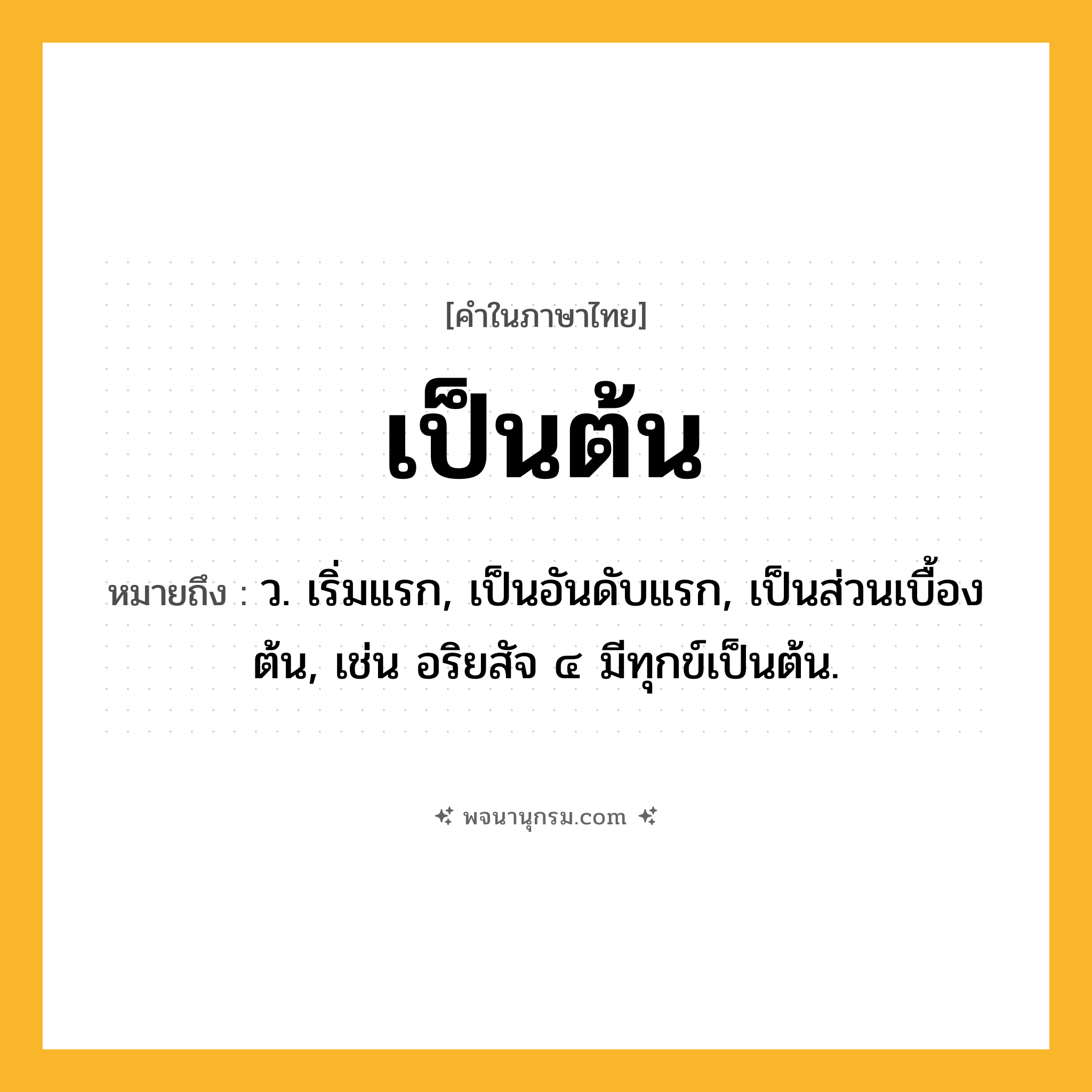 เป็นต้น ความหมาย หมายถึงอะไร?, คำในภาษาไทย เป็นต้น หมายถึง ว. เริ่มแรก, เป็นอันดับแรก, เป็นส่วนเบื้องต้น, เช่น อริยสัจ ๔ มีทุกข์เป็นต้น.