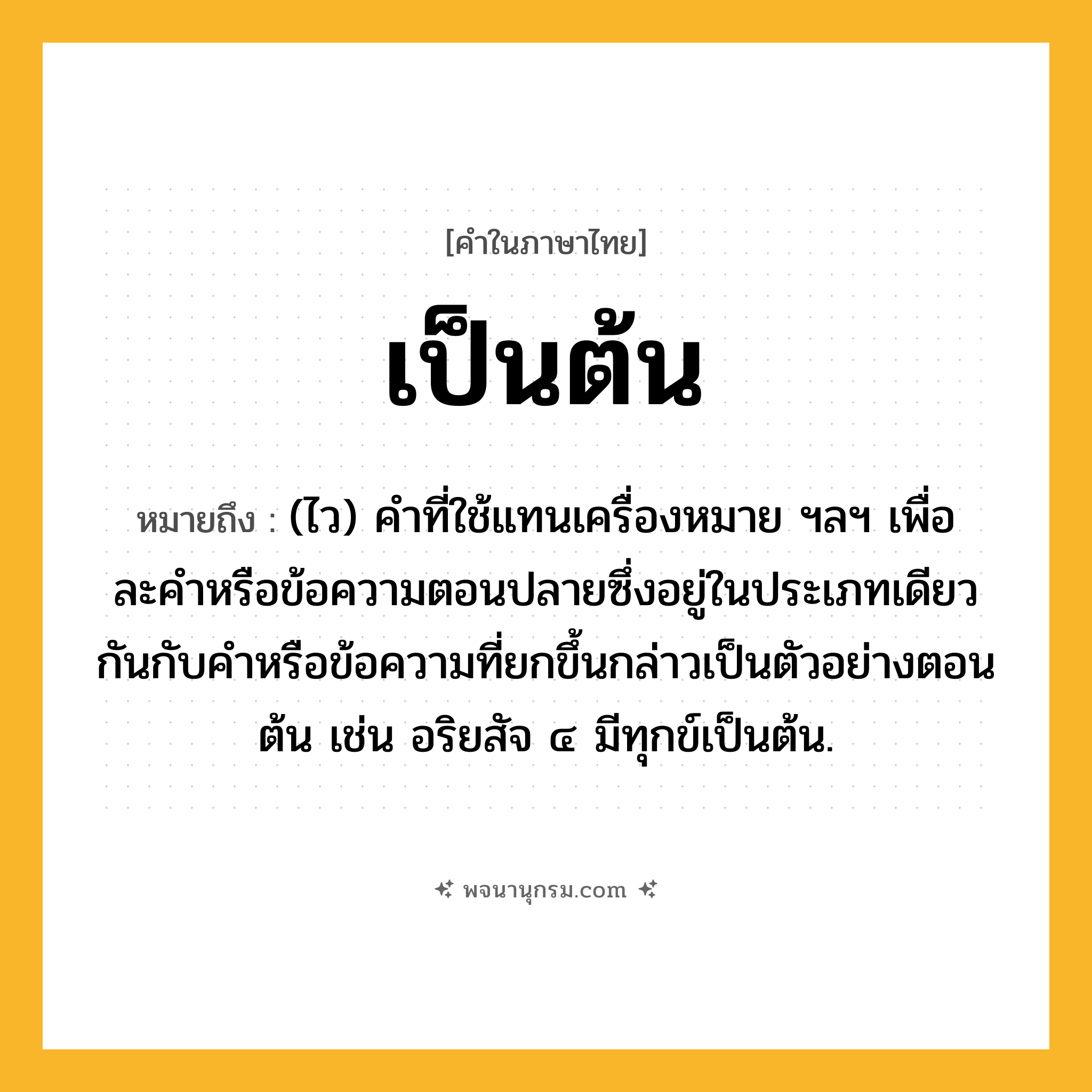 เป็นต้น ความหมาย หมายถึงอะไร?, คำในภาษาไทย เป็นต้น หมายถึง (ไว) คําที่ใช้แทนเครื่องหมาย ฯลฯ เพื่อละคําหรือข้อความตอนปลายซึ่งอยู่ในประเภทเดียวกันกับคําหรือข้อความที่ยกขึ้นกล่าวเป็นตัวอย่างตอนต้น เช่น อริยสัจ ๔ มีทุกข์เป็นต้น.