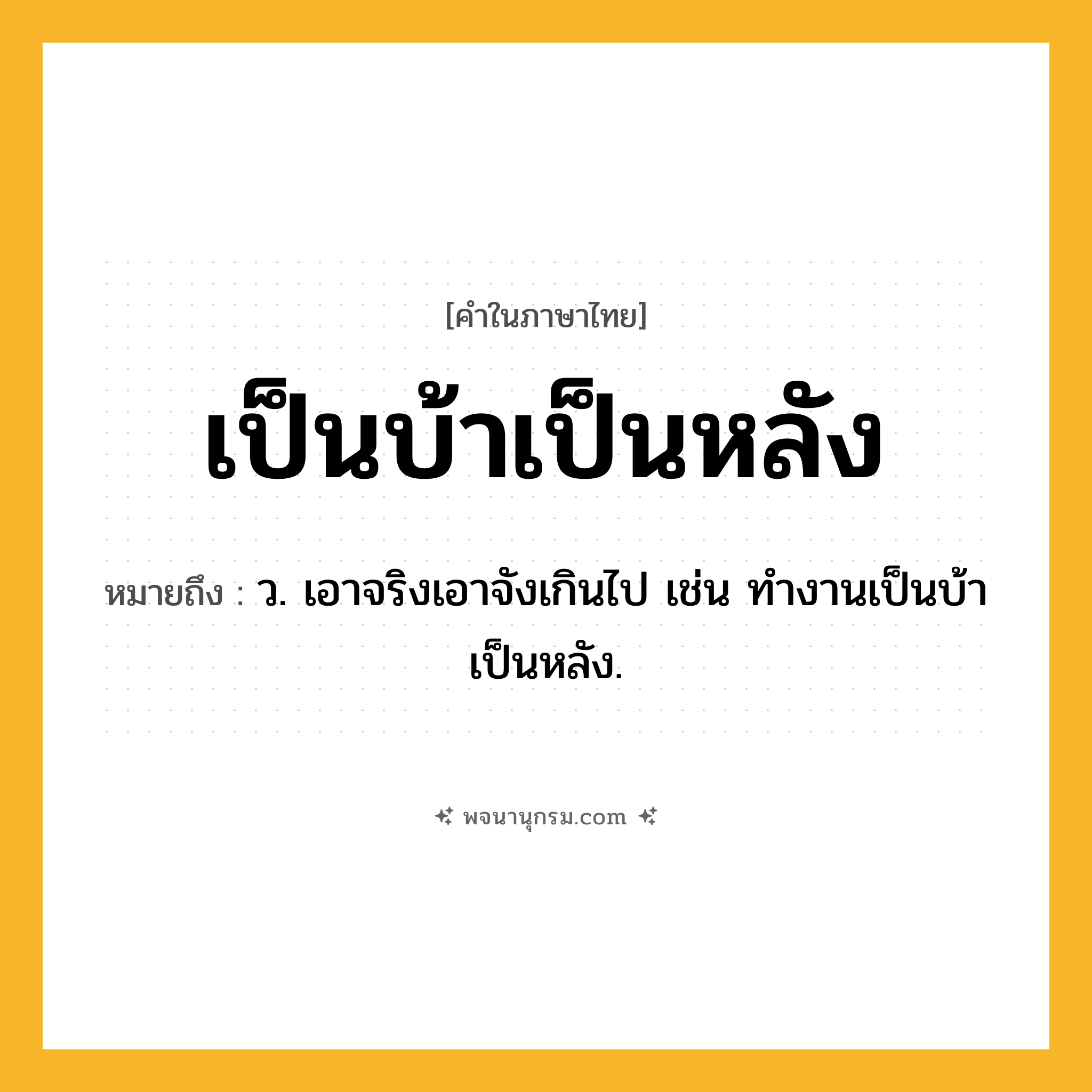 เป็นบ้าเป็นหลัง ความหมาย หมายถึงอะไร?, คำในภาษาไทย เป็นบ้าเป็นหลัง หมายถึง ว. เอาจริงเอาจังเกินไป เช่น ทํางานเป็นบ้าเป็นหลัง.
