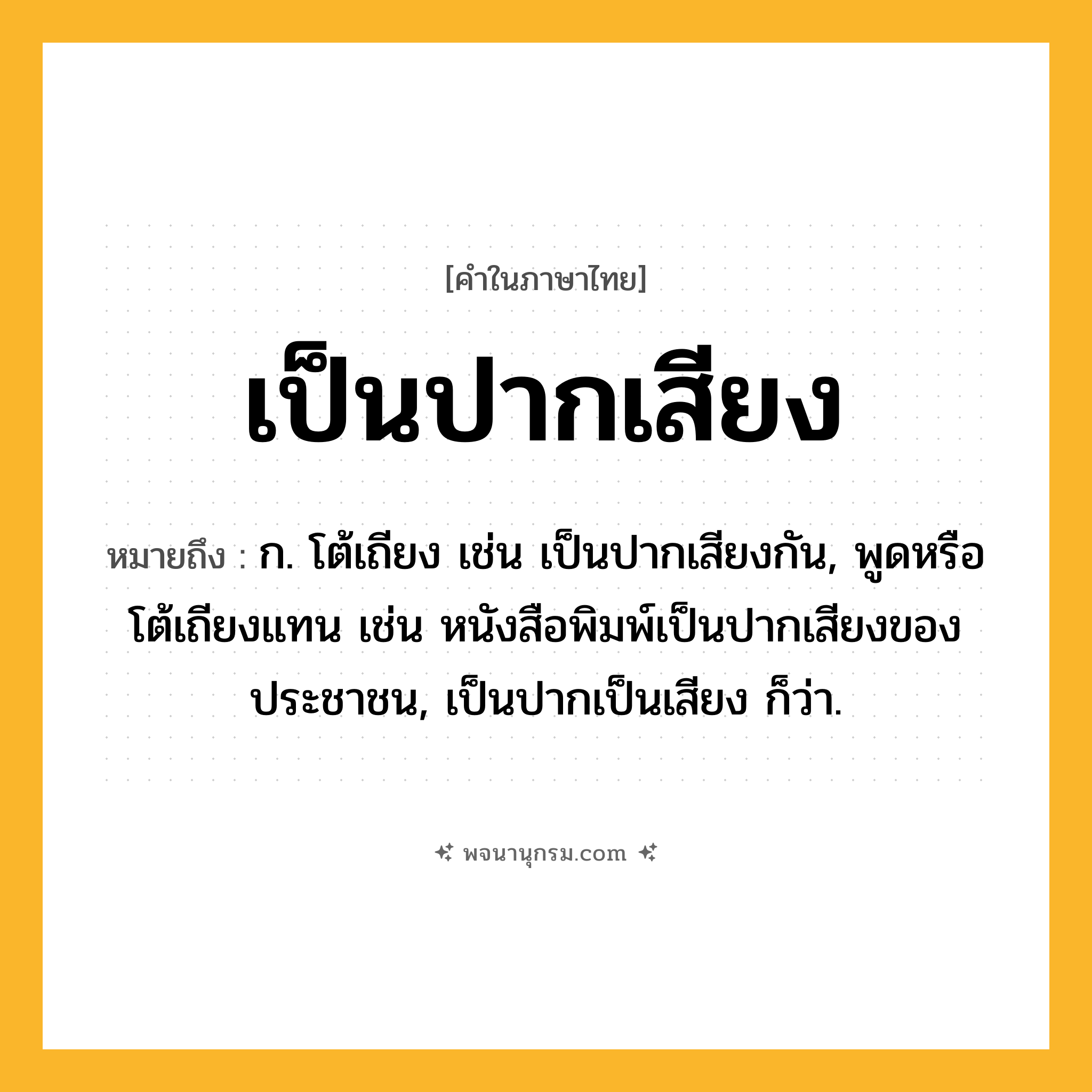 เป็นปากเสียง ความหมาย หมายถึงอะไร?, คำในภาษาไทย เป็นปากเสียง หมายถึง ก. โต้เถียง เช่น เป็นปากเสียงกัน, พูดหรือโต้เถียงแทน เช่น หนังสือพิมพ์เป็นปากเสียงของประชาชน, เป็นปากเป็นเสียง ก็ว่า.