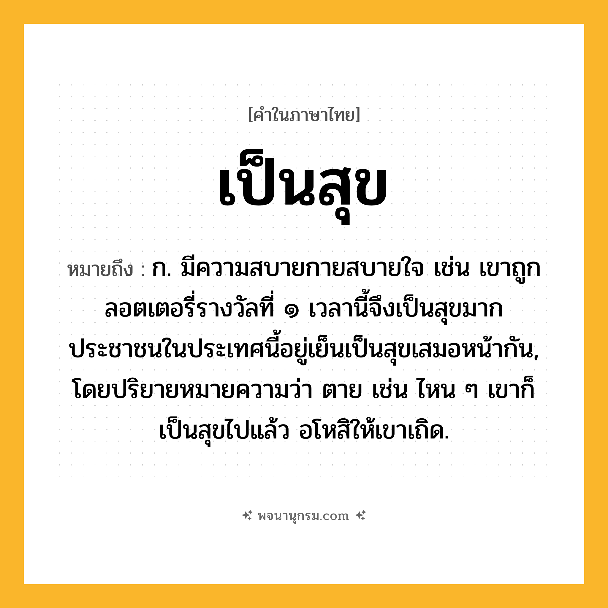 เป็นสุข ความหมาย หมายถึงอะไร?, คำในภาษาไทย เป็นสุข หมายถึง ก. มีความสบายกายสบายใจ เช่น เขาถูกลอตเตอรี่รางวัลที่ ๑ เวลานี้จึงเป็นสุขมาก ประชาชนในประเทศนี้อยู่เย็นเป็นสุขเสมอหน้ากัน, โดยปริยายหมายความว่า ตาย เช่น ไหน ๆ เขาก็เป็นสุขไปแล้ว อโหสิให้เขาเถิด.