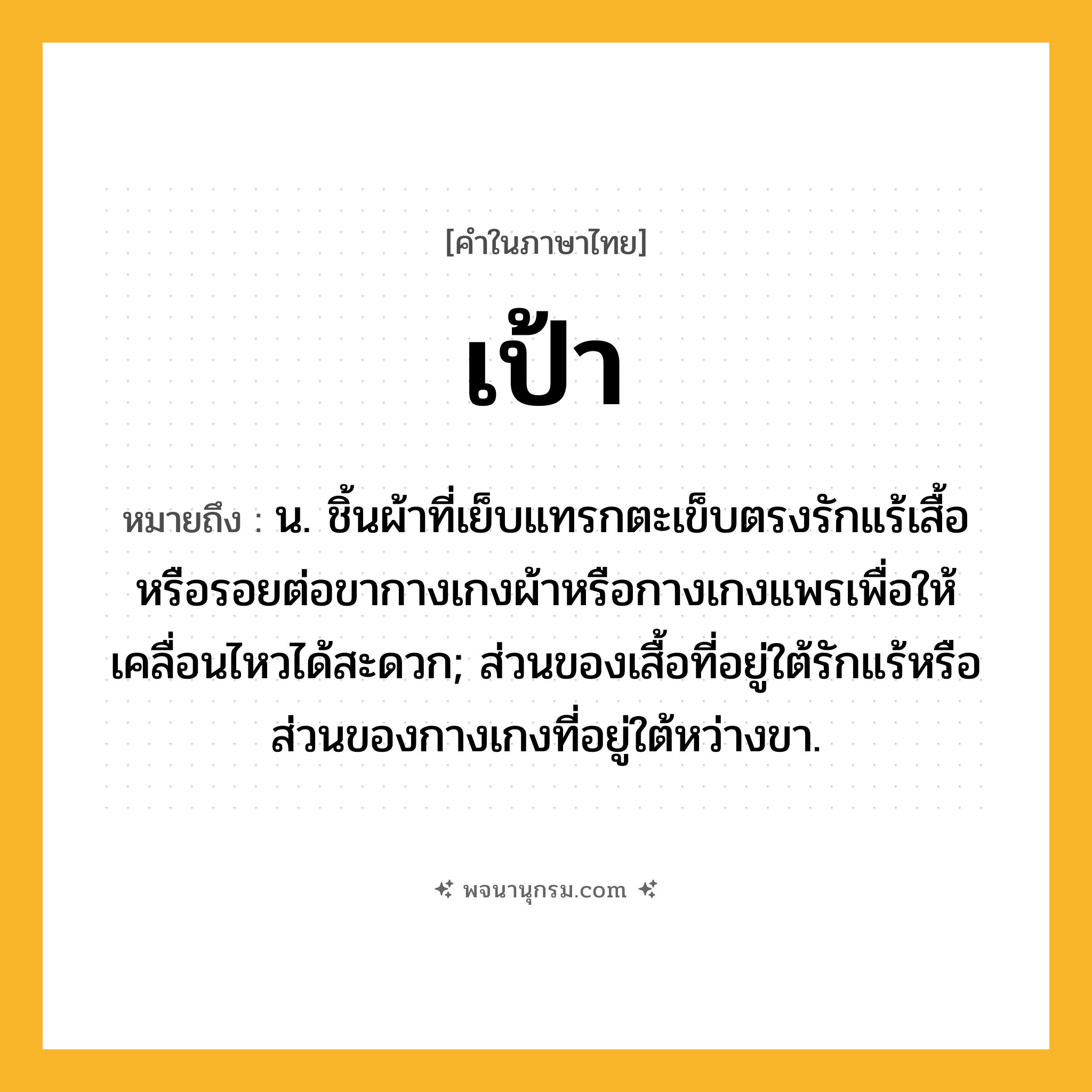 เป้า ความหมาย หมายถึงอะไร?, คำในภาษาไทย เป้า หมายถึง น. ชิ้นผ้าที่เย็บแทรกตะเข็บตรงรักแร้เสื้อหรือรอยต่อขากางเกงผ้าหรือกางเกงแพรเพื่อให้เคลื่อนไหวได้สะดวก; ส่วนของเสื้อที่อยู่ใต้รักแร้หรือส่วนของกางเกงที่อยู่ใต้หว่างขา.