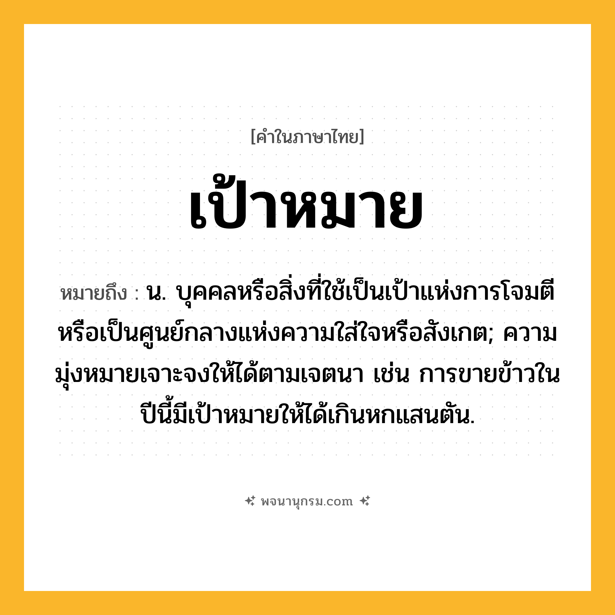 เป้าหมาย ความหมาย หมายถึงอะไร?, คำในภาษาไทย เป้าหมาย หมายถึง น. บุคคลหรือสิ่งที่ใช้เป็นเป้าแห่งการโจมตี หรือเป็นศูนย์กลางแห่งความใส่ใจหรือสังเกต; ความมุ่งหมายเจาะจงให้ได้ตามเจตนา เช่น การขายข้าวในปีนี้มีเป้าหมายให้ได้เกินหกแสนตัน.