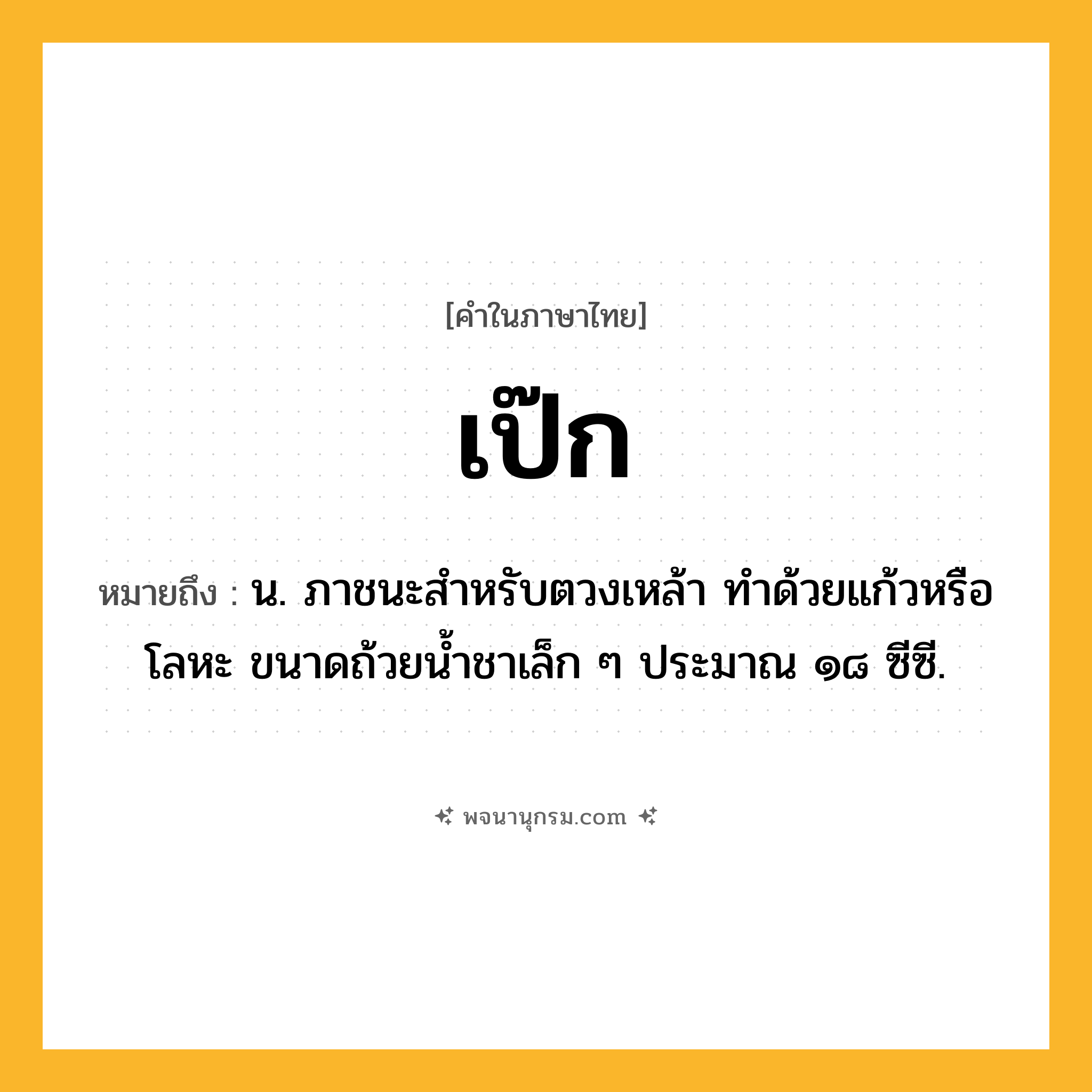 เป๊ก ความหมาย หมายถึงอะไร?, คำในภาษาไทย เป๊ก หมายถึง น. ภาชนะสําหรับตวงเหล้า ทําด้วยแก้วหรือโลหะ ขนาดถ้วยนํ้าชาเล็ก ๆ ประมาณ ๑๘ ซีซี.