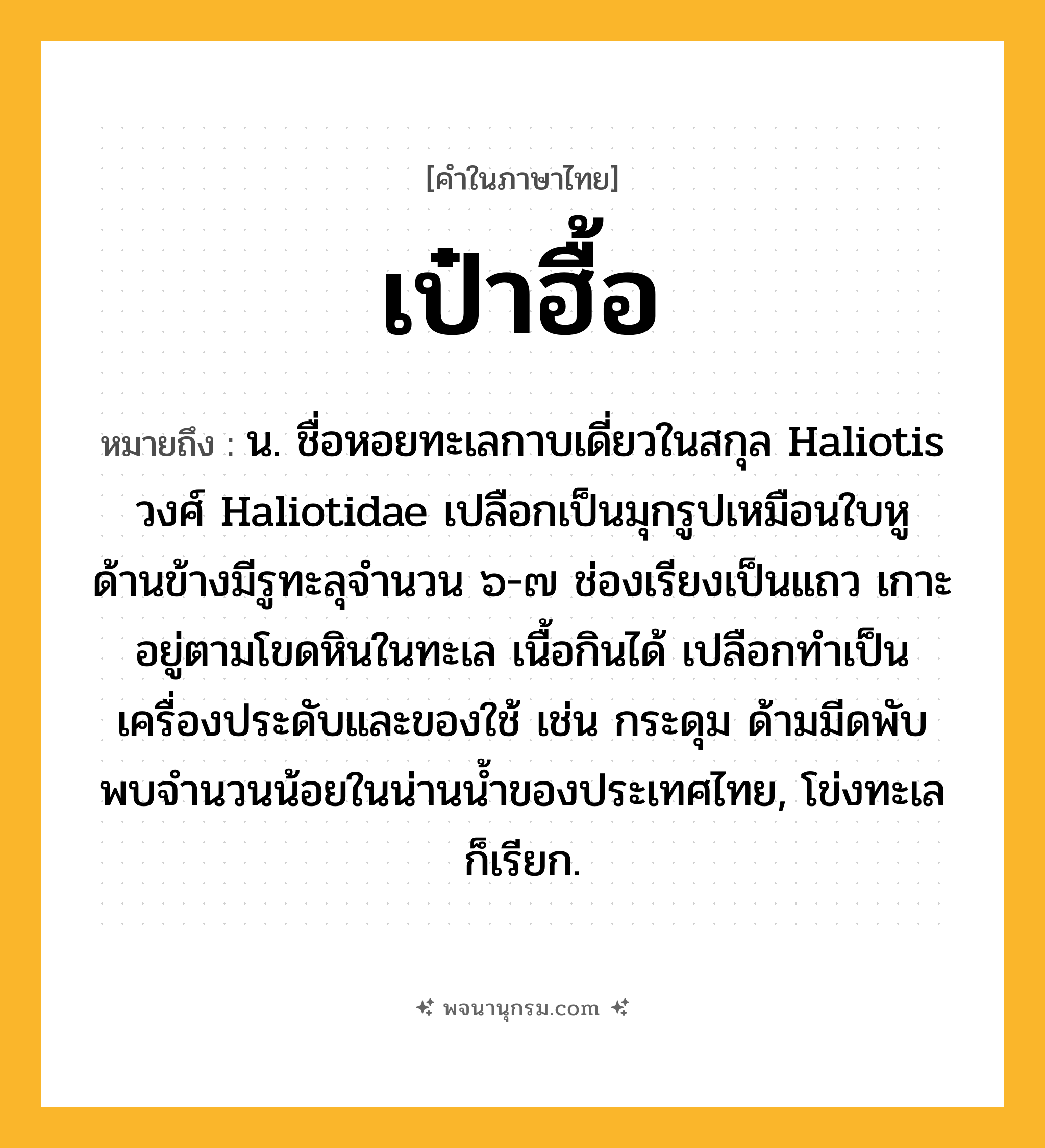 เป๋าฮื้อ ความหมาย หมายถึงอะไร?, คำในภาษาไทย เป๋าฮื้อ หมายถึง น. ชื่อหอยทะเลกาบเดี่ยวในสกุล Haliotis วงศ์ Haliotidae เปลือกเป็นมุกรูปเหมือนใบหู ด้านข้างมีรูทะลุจํานวน ๖-๗ ช่องเรียงเป็นแถว เกาะอยู่ตามโขดหินในทะเล เนื้อกินได้ เปลือกทําเป็นเครื่องประดับและของใช้ เช่น กระดุม ด้ามมีดพับ พบจํานวนน้อยในน่านนํ้าของประเทศไทย, โข่งทะเล ก็เรียก.