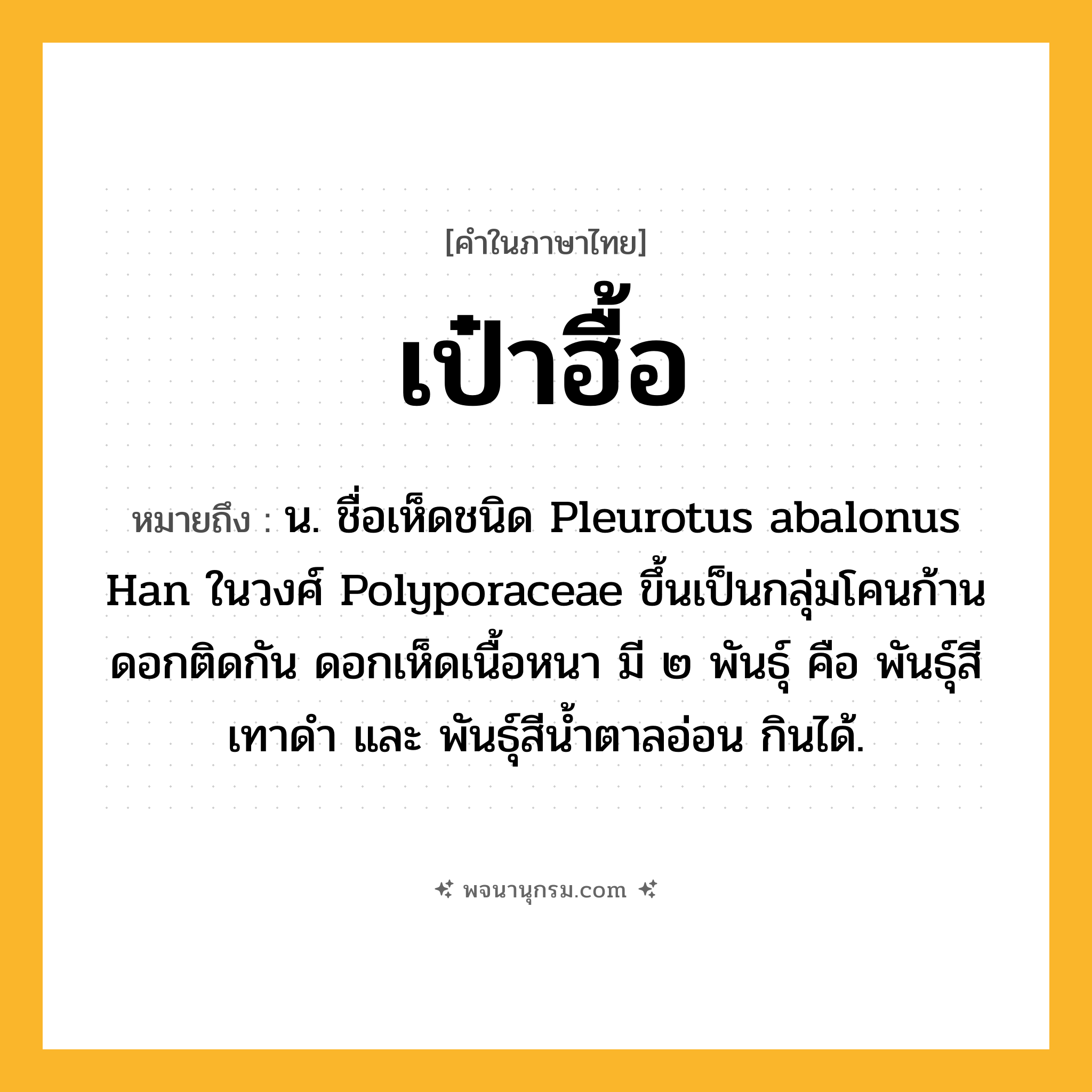 เป๋าฮื้อ ความหมาย หมายถึงอะไร?, คำในภาษาไทย เป๋าฮื้อ หมายถึง น. ชื่อเห็ดชนิด Pleurotus abalonus Han ในวงศ์ Polyporaceae ขึ้นเป็นกลุ่มโคนก้านดอกติดกัน ดอกเห็ดเนื้อหนา มี ๒ พันธุ์ คือ พันธุ์สีเทาดํา และ พันธุ์สีนํ้าตาลอ่อน กินได้.