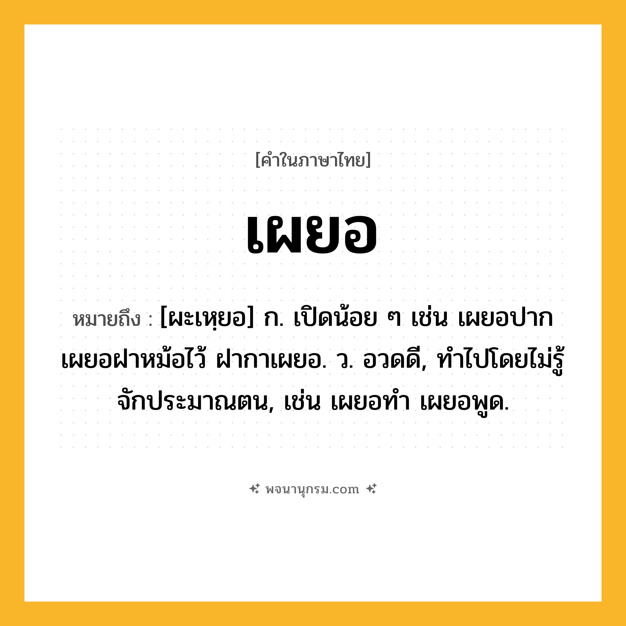 เผยอ ความหมาย หมายถึงอะไร?, คำในภาษาไทย เผยอ หมายถึง [ผะเหฺยอ] ก. เปิดน้อย ๆ เช่น เผยอปาก เผยอฝาหม้อไว้ ฝากาเผยอ. ว. อวดดี, ทำไปโดยไม่รู้จักประมาณตน, เช่น เผยอทํา เผยอพูด.