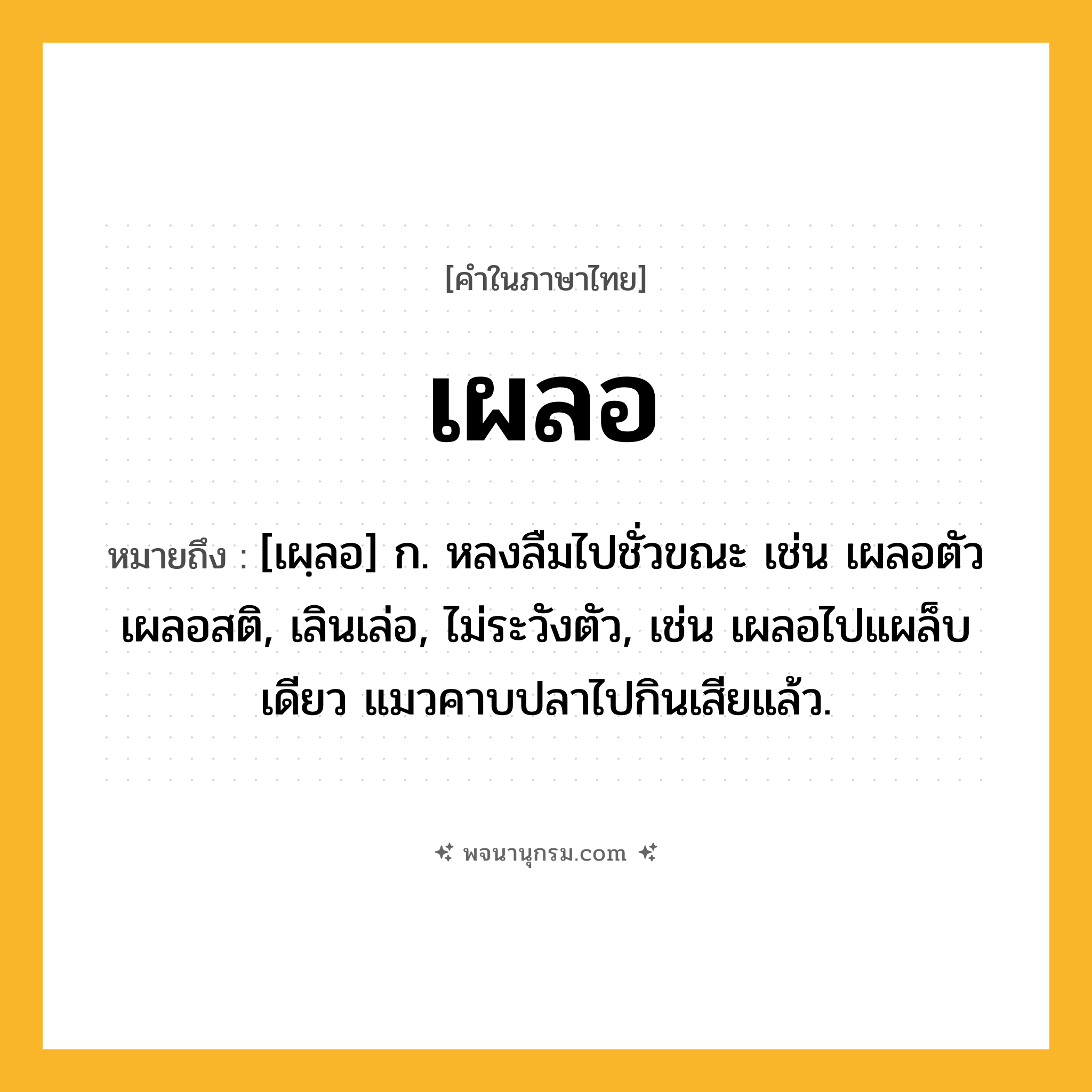 เผลอ ความหมาย หมายถึงอะไร?, คำในภาษาไทย เผลอ หมายถึง [เผฺลอ] ก. หลงลืมไปชั่วขณะ เช่น เผลอตัว เผลอสติ, เลินเล่อ, ไม่ระวังตัว, เช่น เผลอไปแผล็บเดียว แมวคาบปลาไปกินเสียแล้ว.