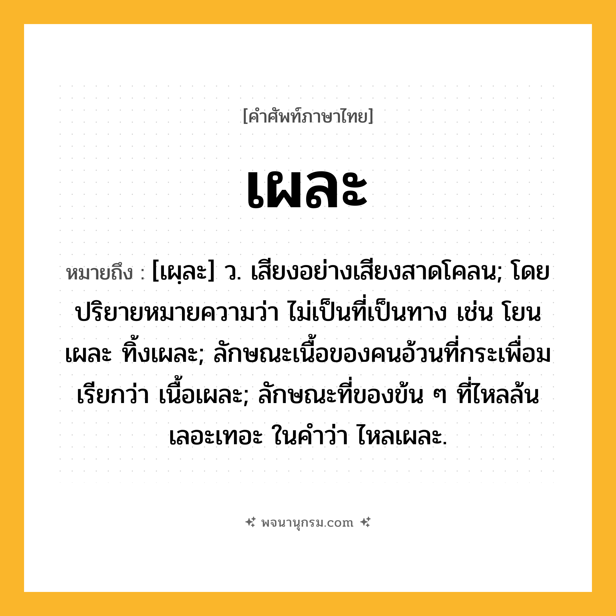 เผละ ความหมาย หมายถึงอะไร?, คำในภาษาไทย เผละ หมายถึง [เผฺละ] ว. เสียงอย่างเสียงสาดโคลน; โดยปริยายหมายความว่า ไม่เป็นที่เป็นทาง เช่น โยนเผละ ทิ้งเผละ; ลักษณะเนื้อของคนอ้วนที่กระเพื่อม เรียกว่า เนื้อเผละ; ลักษณะที่ของข้น ๆ ที่ไหลล้นเลอะเทอะ ในคำว่า ไหลเผละ.
