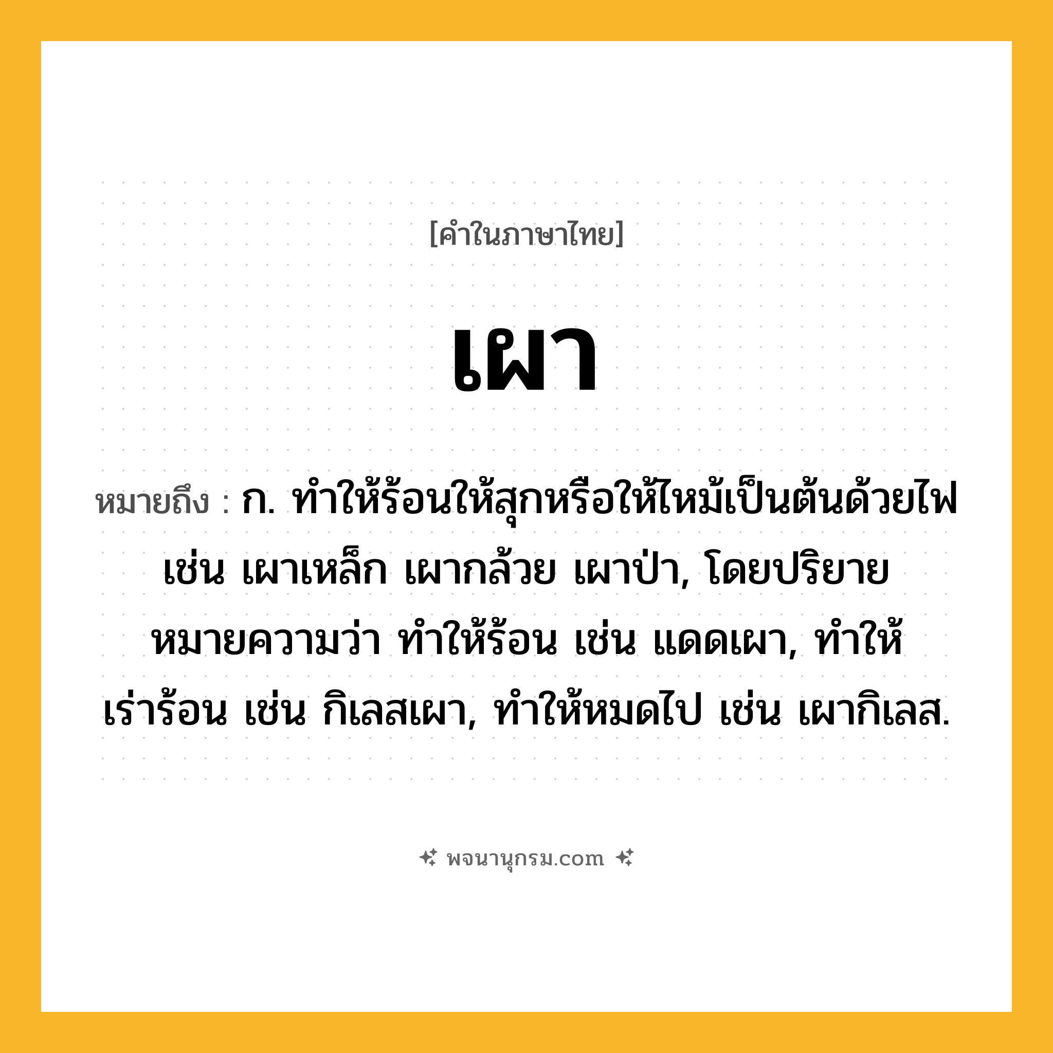 เผา ความหมาย หมายถึงอะไร?, คำในภาษาไทย เผา หมายถึง ก. ทําให้ร้อนให้สุกหรือให้ไหม้เป็นต้นด้วยไฟ เช่น เผาเหล็ก เผากล้วย เผาป่า, โดยปริยายหมายความว่า ทําให้ร้อน เช่น แดดเผา, ทําให้เร่าร้อน เช่น กิเลสเผา, ทําให้หมดไป เช่น เผากิเลส.
