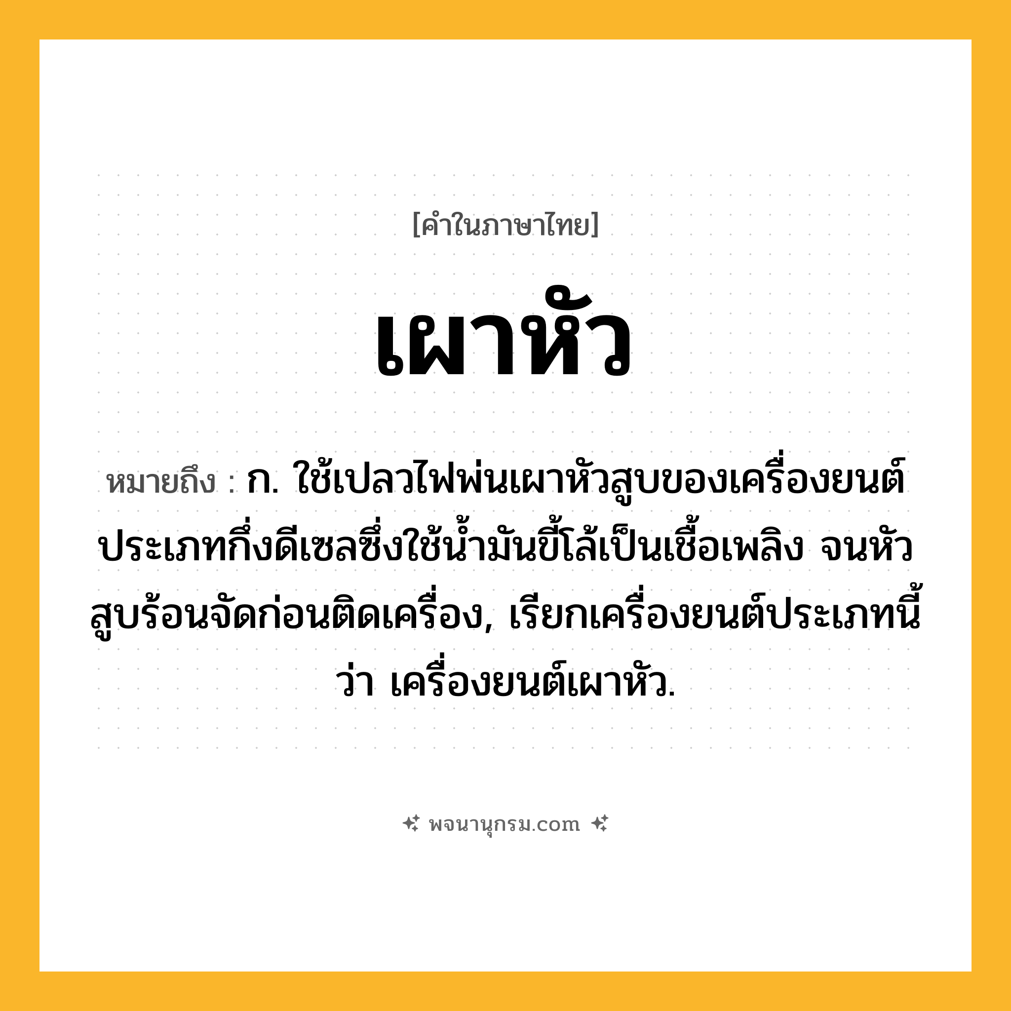 เผาหัว ความหมาย หมายถึงอะไร?, คำในภาษาไทย เผาหัว หมายถึง ก. ใช้เปลวไฟพ่นเผาหัวสูบของเครื่องยนต์ประเภทกึ่งดีเซลซึ่งใช้นํ้ามันขี้โล้เป็นเชื้อเพลิง จนหัวสูบร้อนจัดก่อนติดเครื่อง, เรียกเครื่องยนต์ประเภทนี้ว่า เครื่องยนต์เผาหัว.