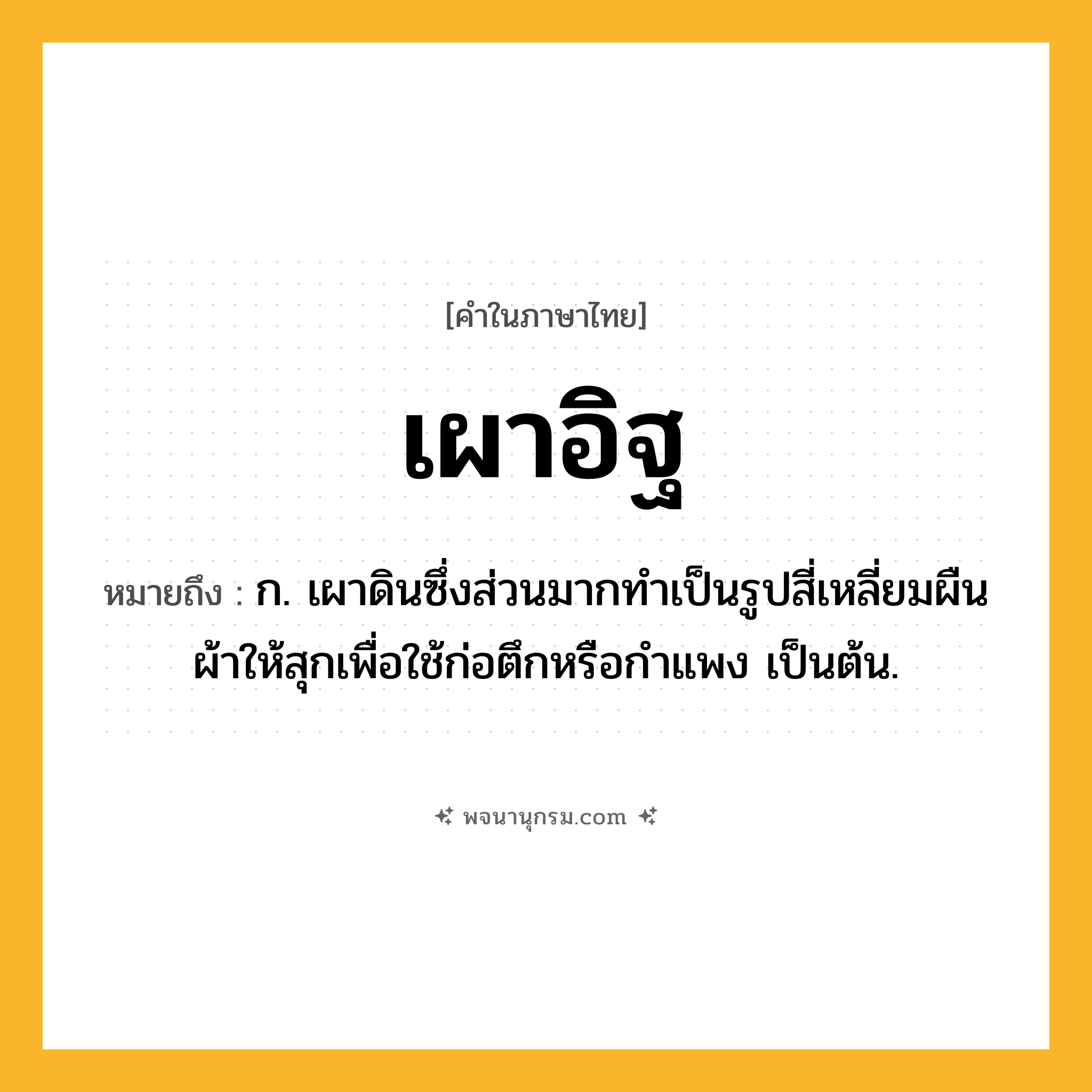เผาอิฐ ความหมาย หมายถึงอะไร?, คำในภาษาไทย เผาอิฐ หมายถึง ก. เผาดินซึ่งส่วนมากทำเป็นรูปสี่เหลี่ยมผืนผ้าให้สุกเพื่อใช้ก่อตึกหรือกำแพง เป็นต้น.