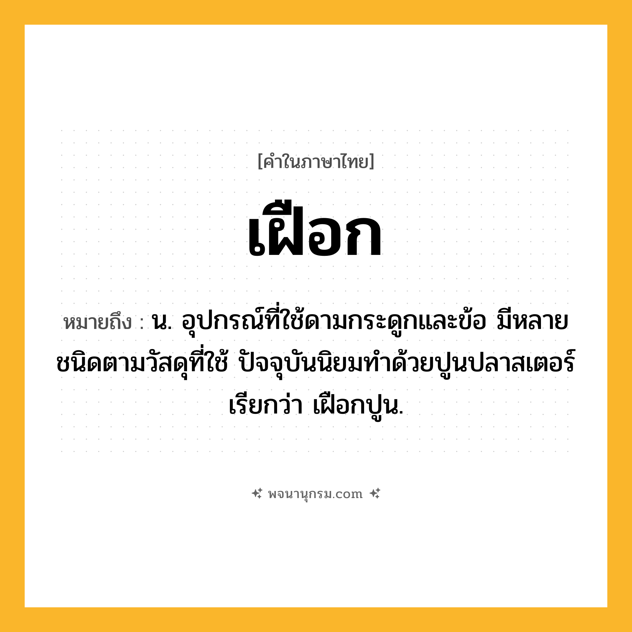 เฝือก ความหมาย หมายถึงอะไร?, คำในภาษาไทย เฝือก หมายถึง น. อุปกรณ์ที่ใช้ดามกระดูกและข้อ มีหลายชนิดตามวัสดุที่ใช้ ปัจจุบันนิยมทําด้วยปูนปลาสเตอร์ เรียกว่า เฝือกปูน.